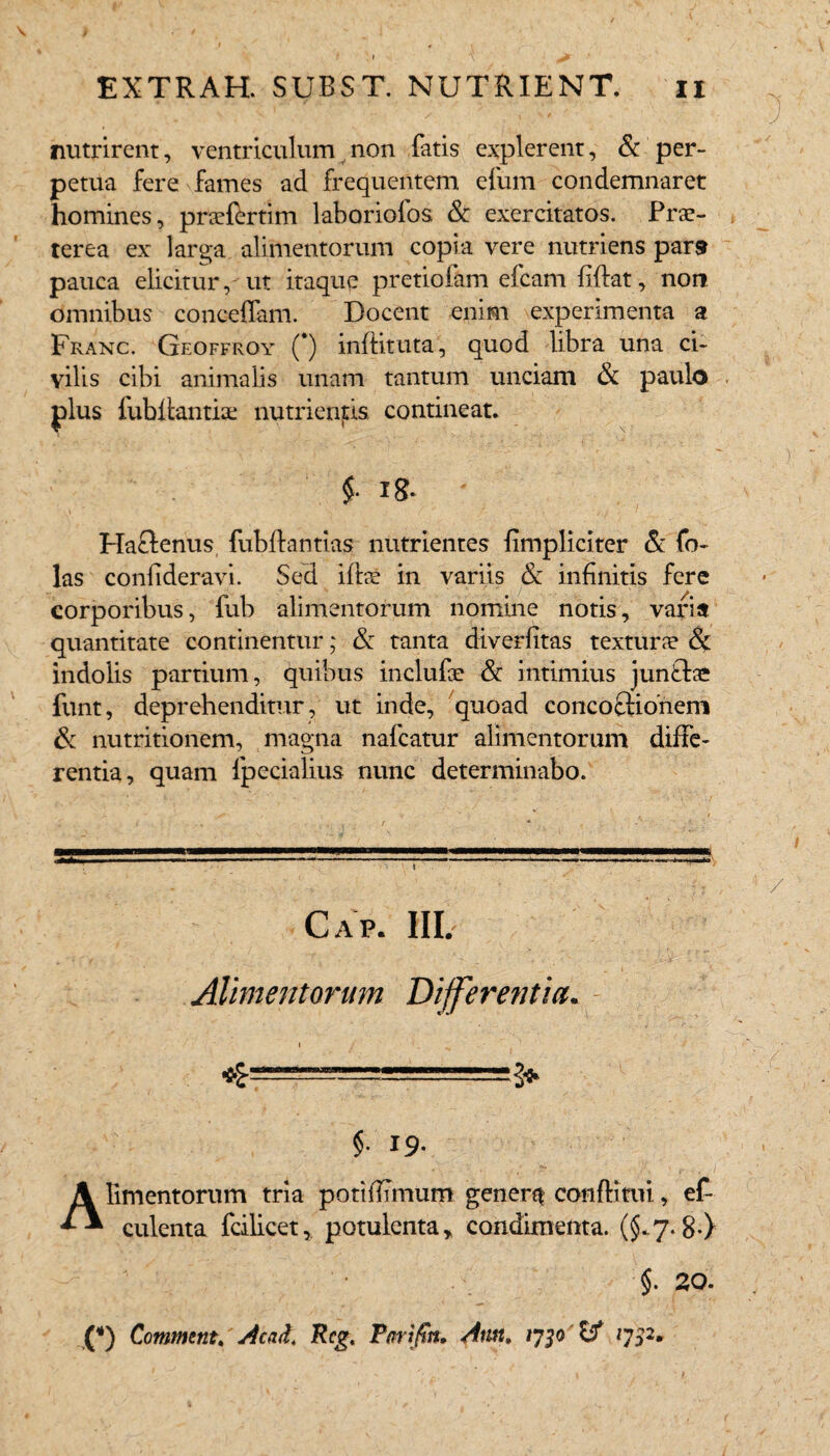 • » *\ ^ EXTRAH. SUBST. NUTRIENT. n ' ' ■ ' J nutrirent, ventriculum non fatis explerent, & per¬ petua fere fames ad frequentem efum condemnaret homines, pra*fertim laboriofos & exercitatos. Prae¬ terea ex larga alimentorum copia vere nutriens par9 pauca elicitur, ut itaque pretiofam efcam fidat, non omnibus concedam. Docent enim experimenta a Franc. Geoffroy 0 inditura, quod libra una ci¬ vilis cibi animalis unam tantum unciam & paulo plus iubdantiae nutrientis contineat. Haftenus fubdantias nutrientes {impliciter & fo~ las conlideravi. Sed ida? in variis & infinitis fere corporibus, fub alimentorum nomine notis, varia quantitate continentur; & tanta diverfitas textura? & indolis partium, quibus inclufae & intimius junflae funt, deprehenditur, ut inde, quoad conco£Honem & nutritionem, magna nafcatur alimentorum diffe¬ rentia, quam fpecialius nunc determinabo. Alimentorum Differentia. §. 19. Alimentorum tria pottdTmum gener?* conditui, ef- culenta fcilicet, potulenta * condimenta. (§.7*8*} §. 20. (*) Commtnt. Acad, Rcg, Tm tftn, Ami, vjp 1752, /