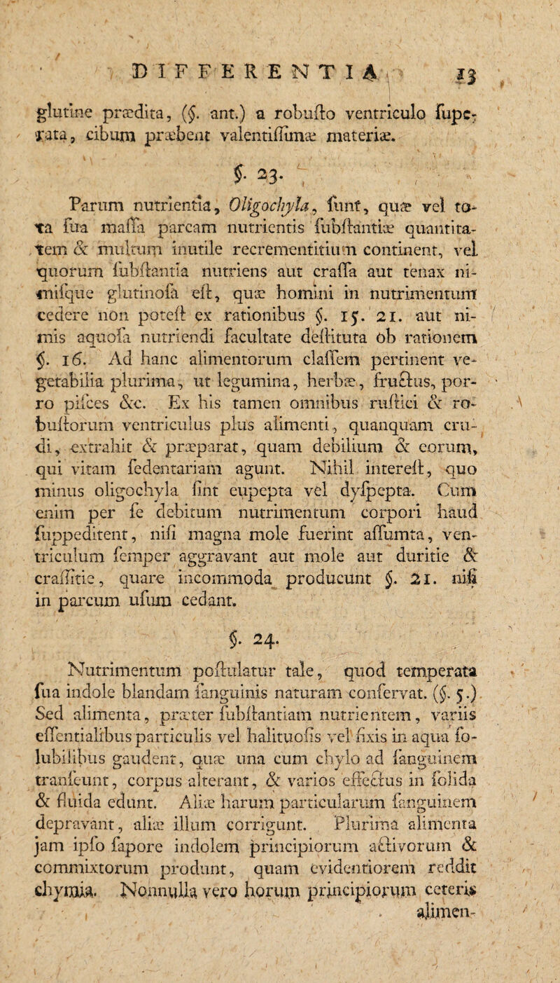 / DI F FERENTI glutine praedita, (§. ant.) a robuflo ventriculo Fupc- 'rata, cibum praebent valentifiunae materiae. % -3*  ' ;  * Parum nutrientia, Oligochyla, Fuit, quce vel to¬ ta fua maffa parcam nutrientis TubRanttae quantita¬ tem (k multum inutile recrementitium continent, vel quorum fiibRantia nutriens aut crafla aut tenax ni- mifque glutinofe eR, quae homini in nutrimentum cedere non poteR ex rationibus §. 15. 21. aut ni¬ mis aquofa nutriendi facultate deRituta ob rationem 16. Ad hanc alimentorum ckffem pertinent ve¬ getabilia plurima, ut legumina, herbre, fru&us, por¬ ro pilees &c. Ex his tamen omnibus ruRici & ro~ buRorum ventriculus plus alimenti, quanquam cru¬ di, extrahit & preeparat, quam debilium & eorum, qui vitam fedentariam agunt. Nihil inter eR, quo minus oligochyla fint eupcpta vel dyJpepta. Cum enim per fe debitum nutrimentum corpori haud fuppeditent, nifi magna mole fuerint adunata, ven¬ triculum femper aggravant aut mole aut duritie & craRitie, quare incommoda producunt §. 21. nifi in parcum ufum cedant. §. 24. Nutrimentum poflulatur tale, quod temperata fua indole blandam fanguinis naturam confervat. (§. 5.) Sed alimenta, pra'ter fubRantiam nutrientem, variis edentialibus particulis vel halituefis vel rixis in aqua fo- lubil ibus gaudent, qure una cum chylo ad fangiiitiem tranieunt, corpus alterant, Sc varios erFecius in {olida & fluida edunt. Alite harum particularum fanguinem depravant, alite illum corrigunt. Plurima alimenta jam ipfo fapore indolem principiorum activorum & commixtorum produnt, quam evidentiorem reddit chyraia. Nonnulla vero horum principiorum ceteris