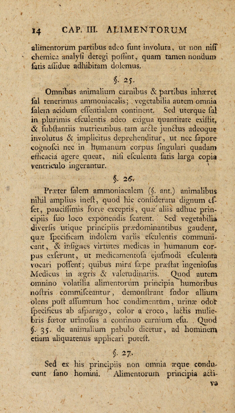 / j / j ' y / - N - alimentorum partibus adeo funt involuta, ut non niff chemica analyfi detegi poffint, quam tamen nondum fatis affidue adhibitam dolemus. %■ 2L V-' . . . J Omnibus animalium carnibus & partibus inhaeret fal tenerimus ammoniacalis; vegetabilia autem omnia falein acidum effentialem continent. Sed uterque fal in plurimis efculentis adeo exigua quantitate exillit, & fubftantiis nutrientibus tam arcle junctus adeoque involutus & implicitus deprehenditur, ut nec fapore cognofci nec in humanum corpus lingulari quadam efficacia agere queat, nili efculenta fatis larga copia ventriculo ingerantur. V $. Praeter falem ammoniacalem ||. ant.) animalibus nihil amplius inell, quod hic coniideratu dignum ef- fet, pauciffimis forte exceptis, quae'aliis adhuc prin¬ cipiis fuo loco exponendis icatent. Sed vegetabilia divertis utique principiis prcedominantibus gaudent, quae ipecificam indolem variis efculentis communi¬ cant , & infigites virtutes medicas in humanum cor¬ pus exferunt, ut medicamentofa ejufmodi efculenta vocari poffent; quibus mira faepe p.raeftat ingeniofus Medicus in aegris & valetudinariis. Quod autem omnino volatilia alimentorum principia humoribus noftris commifceantur, demonilrant fudor allium olens poli alfumtum hoc condimentum, urinae odor fpecificus ab afparago, color a croco, laftis mulie¬ bris foetor urinofus a continuo carnium efu. . Quod §. 35. de animalium pabulo dicetur, ad hominem etiam aliquatenus applicari poteffi f 27. Sed ex his principiis non omnia aeque condu¬ cunt fano homini. Alimentorum principia a£H-