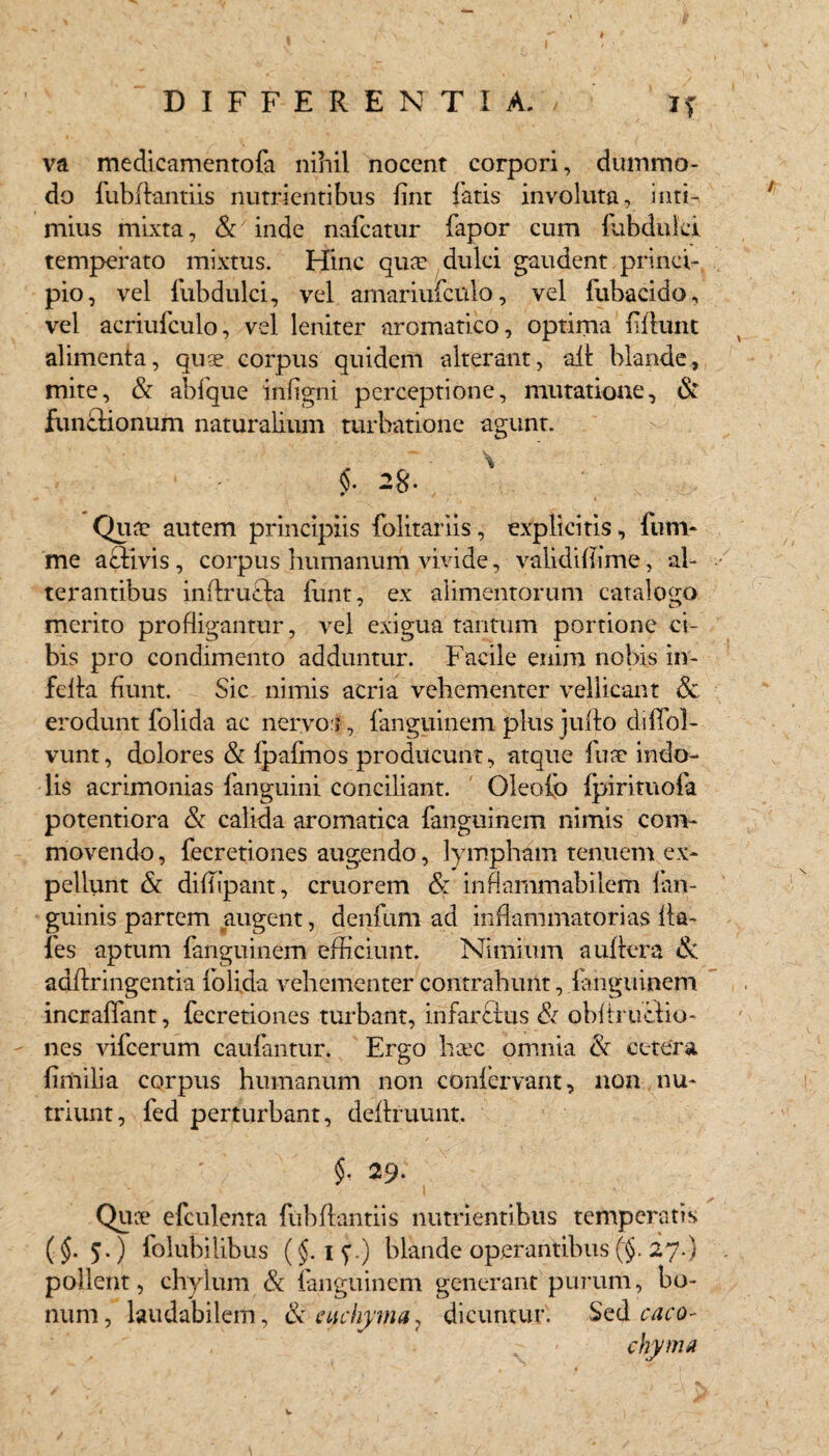 H va medicamentofa nihil nocent corpori, dummo¬ do fubflantiis nutrientibus fint fatis involuta, i uti- mius mixta, & inde nafcatur fapor cum fubduki temperato mixtus. Hinc quae dulci gaudent prinei- pio, vel fubdulci, vel amariufculo, vel fubacido, vel acriufculo, vel leniter aromatico, optima ffiunt alimenta, quae corpus quidem alterant, ait blande, mite, & abfque inflgni perceptione, mutatione, & functionum naturalium turbatione agunt. 1 - Qua? autem principiis folitariis, explicitis, fum- me aflivis, corpus humanum vivide, validiffime, al¬ terantibus inftrucla funt, ex alimentorum catalogo merito profligantur, vel exigua tantum portione ci¬ bis pro condimento adduntur. Facile enim nobis in- fdta fiunt. Sic nimis acria vehementer vellicant & erodunt folida ac nervo:;, fanguinem plus juflo diffoi- vunt, dolores & fpafmos producunt, atque fu a? indo¬ lis acrimonias (anguini conciliant. Oleofb fpirituofa potentiora & calida aromatica fanguinem nimis com¬ movendo , fecretiones augendo, lympham tenuem ex¬ pellunt & diflipant, cruorem & inflammabilem (an¬ guinis partem augent, denfum ad inflammatorias Ha¬ les aptum fanguinem efficiunt. Nimium auflera & adflringentia folida vehementer contrahunt, fanguinem incraffant, fecretiones turbant, infarcitis & obftruclio- nes vifcerum caufantur. Ergo heee omnia & cetera fimilia corpus humanum non confervant, non nu¬ triunt, fed perturbant, definiunt. ' ’ $. 29. Quce efculenta fubflantiis nutrientibus temperatis (§. 5.) folubilibus (§. 15’.) blande operantibus (§. 27.) pollent, chylum & fanguinem generant purum, bo¬ num, laudabilem, & etichyma7 dicuntur. Sed caco- chyma w