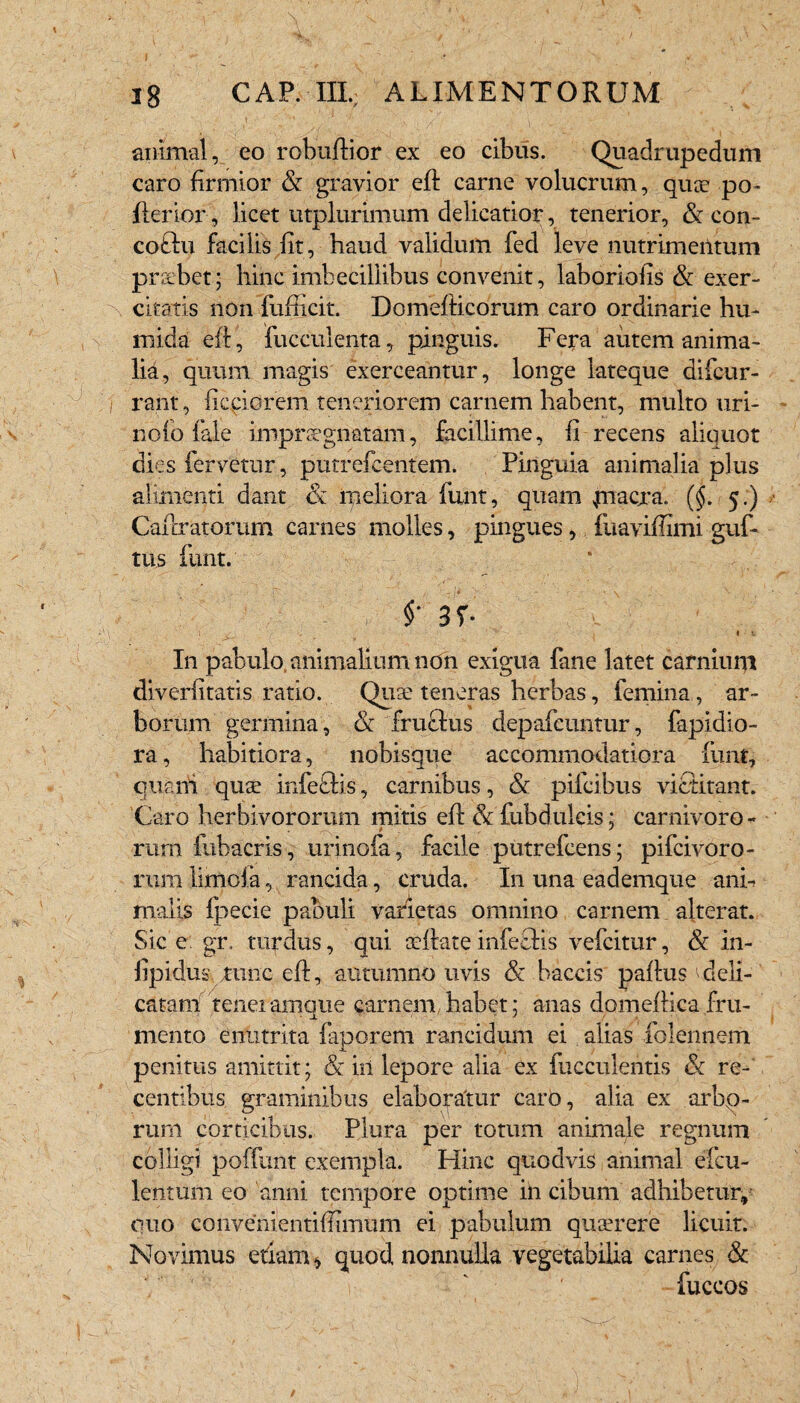 l ' ‘ ' , / , V 18 CAR III.: ALIMENTORUM animal, eo robuftior ex eo cibus. Quadrupedum caro firmior & gravior eft carne volucrum, qux po- fterior, licet utplurimum delicatior, tenerior, & con- coftu facilis fit, haud validum fed leve nutrimentum prsebet; hinc imbecillibus convenit, laboriofis & exer¬ citatis non fufficit. Domefiticorum caro ordinarie hu- mida eft, fucculenta, pinguis. Fera autem anima- lid, quum magis exerceantur, longe lateque difcur- rant, fieciorem teneriorem carnem habent, multo uri- nofo fale impraegnatam, facillime, fi recens alicruot dies fervetur, putrefcentem. Pinguia animalia plus alimenti dant & meliora funt, quam piacra. ($. 5.) Cafixatorum carnes molles, pingues, ftiavifflmi guf- tus funt. $• 3f- In pabulo animalium non exigua fane latet carnium diverfitatis ratio. Qiue teneras herbas, femina, ar¬ borum germina, & fructus depafeuntur, fapidio- ra, habitiora, nobisque accommodatiora liint, quam quae infeflis, carnibus, & pifcibus victitant. Caro herbivororum mitis eft & fubdulcis; carnivoro - rum iubacris, urinofa, facile putrefcens; pifcivoro- rum limcia, rancida, cruda. In una eademque ani¬ malis fpecie pabuli varietas omnino carnem alterat. Sic e gr. turdus, qui aeftate infectis vefcitur, & in- fipidus tunc eft, autumno uvis Sc baccis paftus ^deli¬ catam teneiarnque carnem habet; anas domefticafru¬ mento enutrita fapqrem rancidum ei alias folennem penitus amittit; «Se in lepore alia ex fucculentis & re¬ centibus graminibus elaboratur caro, alia ex arbo¬ rum corticibus. Plura per totum animale regnum colligi poffunt exempla. Hinc quodvis animal efcu- lentum eo anni tempore optime in cibum adhibetur, quo convenientifiiinum ei pabulum queerere licuit. Novimus etiam * quod nonnulla vegetabilia carnes & fuccos /