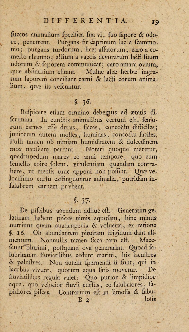 19 fuccos animalium fpecifica fua vi, fuo fapore & odo¬ re, penetrent. Purgans fit caprinum lac a fcammo- nio; purgans turdorum, licet affatorum, caro a co- mefto rhamno ; allium a vaccis devoratum la£ti fuum odorem & faporem communicat; caro amara ovium, quae abfinthium elitant. Multae aliae herbae ingra¬ tum faporem conciliant carni & la£ti eorum anima¬ lium, quae iis vefcuntur. $• 3^* Refpicere etiam omnino debeijuis ad aetatis di- fcrimina. In cunelis animalibus certum eft, fenio- rum carnes effe duras, ficcas, concoctu difficiles; juniorum autem molles, humidas, concoelu faciles. Pulli tamen ob nimiam humiditatem & dulcedinem mox naufeam pariant. Notari quoque meretur, quadrupedum mares eo anni tempore, quo cum femellis coire folent, virulentiam quandam contra¬ here , ut menfis tunc apponi non poffint. Quce ve- lociffimo curfu exftinguuntur animalia,'putridam in- ialubrem carnem preebent. $• 37- De pifeibus agendum adhuc eft. Generatim ge- latinam habent pifces nimis aquofam, hinc minus nutriunt quam quadrupedia & volucria, ex ratione 16. Ob abundantem pituitam frigidum dant ali¬ mentum. Nonnullis tamen ficca caro effi Mace- fcuntplurimi, poftquam ova generarint. Quoad fa- lubritatem fluviatilibus Gedunt marini, his lacuflres & paluffires. Non autem fpernendi ii funt, qui in lacubus vivunt, quorum aqua fatis movetur. De fluviatilibus regula valet: Quo purior & limpidior aqua, quo velocior fluvii curfus, eo falubriores, fa- pidiores pifces. Contrarium eft in limofis & fabu¬