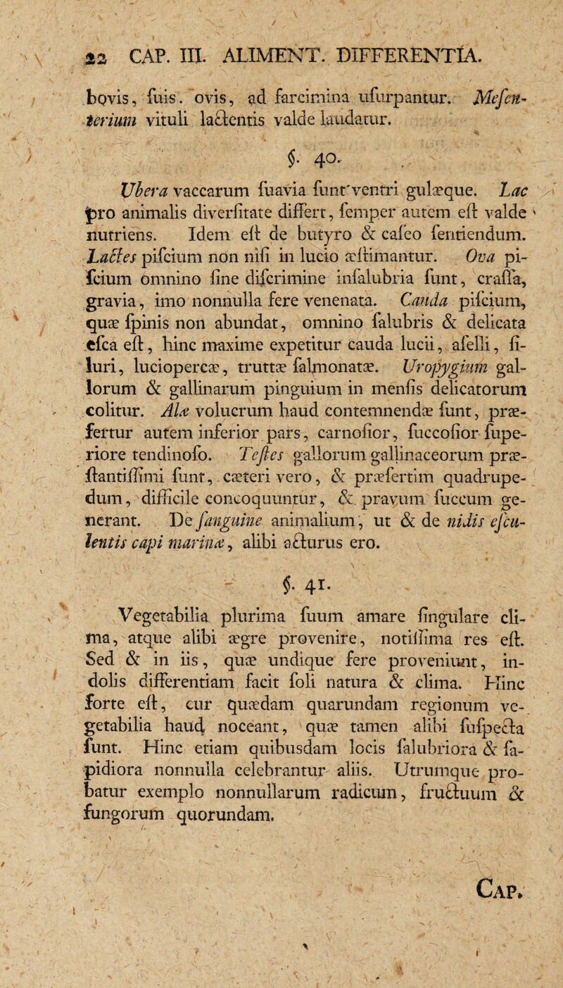 bovis, fuis. ovis, ad farcimina ufurpantur. Me fert- Urium vituli lacientis valde laudatur. §. 40. Ubera vaccarum fuavia funt'ventri gulaeque. Lac $3ro animalis diverfitate differt, femper autem efi valde * nutriens. Idem eff de butyro & caleo fentiendum. Laedes pifcium non nili in lucio ultimantur. Ova pi- fcium omnino line difcrimine infalubria funt, craffa, gravia, imo nonnulla fere venenata. Cauda pifcium, quae Ipinis non abundat, omnino falubris & delicata efca eff, hinc maxime expetitur cauda lucii, afelli, li- luri, luciopercae, trutt^ faffnonatce. Uropygkim gal¬ lorum & gallinarum pinguium in menlis delicatorum colitur. Ala volueram haud contemnenda; funt, prae¬ fertur autem inferior pars, carnolior , fuccolior fupe- riore tendinofo. Tefles gallorum gallinaceorum prae- ftantiffimi funt, caeteri vero, & prcefertim quadrupe¬ dum , difficile concoquuntur, &. pravum fuccum ge¬ nerant. De [anguine animalium, ut & de nidis equ¬ ientis capi marina, alibi afturus ero. f 41. Vegetabilia plurima futim amare lingulare cli¬ ma , atque alibi aegre provenire, notiffima res eff. Sed & in iis, qua? undique fere proveniunt, in¬ dolis differentiam facit foli natura & clima. Fhnc forte eff, cur quaedam quarundam regionum ve¬ getabilia haud noceant, quae tamen alibi fufpeffa funt. Hinc etiam quibusdam locis falubriora & fa- pidiora nonnulla celebrantur- aliis. Utrumque pro¬ batur exemplo nonnullarum radicum, frucduum ik fungorum quorundam. A ¥ ■ _ . * 1 \ , . .* . • Gap. i ■' 1 ' v v _ - A I