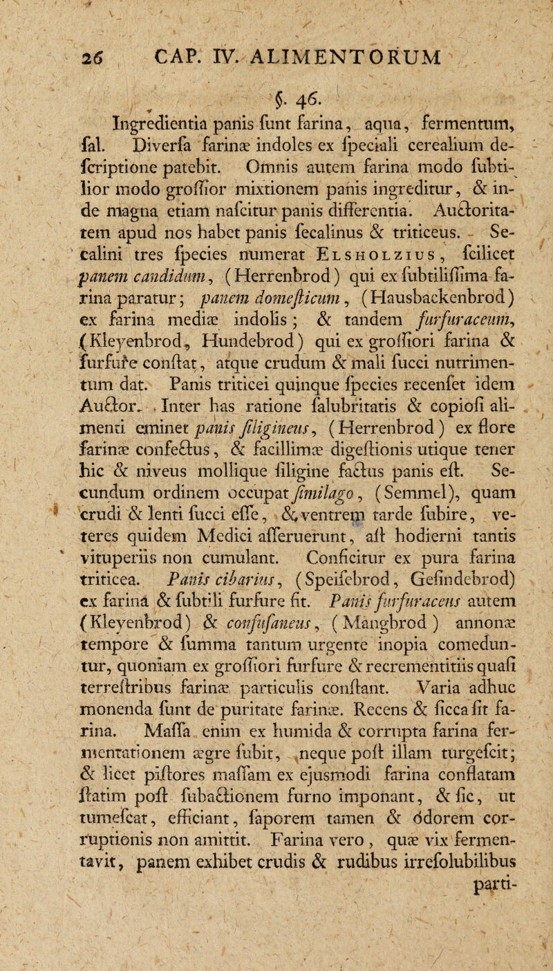 $• 4^- Ingredienda panis funt farina, aqua, fermentum, fal. Diverfa farinae indoles ex fpeciali cerealium de- fcriptione patebit. Omnis autem farina modo fubti- lior modo groffior mixtionem panis ingreditur, & in¬ de magna etiam nafcitur panis differentia. Auctorita¬ tem apud nos habet panis fecalinus & triticeus. Se¬ cali ni tres fpecies numerat Elsholzius, fcilicet panem candidum, (Herrenbrod) qui ex fubtiliffima fa¬ rina paratur; panem domefticum, (Hausbaekenbrod) ex farina mediae indolis; & tandem furfur ac cum, (Kleyenbrod, Hundebrod) qui ex groliiori farina & furfufe confiat, atque crudum & mali fucci nutrimen¬ tum dat. Panis triticei quinque fpecies recenfet idem Au£tor. , Inter has ratione falubritatis & copiofi ali¬ menti eminet panis filigineus, (Herrenbrod) ex flore farinae eonfe&us, & facillimce digeftionis utique tener hic & niveus mollique filigine factus panis eft. Se¬ cundum ordinem occupat femilago, (Setnmel), quam crudi & lenti fucci effe, & ventrem tarde fubire, ve¬ teres quidem Medici ademerunt, aft hodierni tantis vituperiir» non cumulant. Conficitur ex pura farina triticea. Panis cibarius, (Speifebrod, Gefindehrod) cx farina & fubiili furfure fit. Panis furfur acens autem (Kleyenbrod) & confufaneus, ( Mangbrod ) annona: tempore & fumma tantum urgente inopia comedun¬ tur, quoniam ex groffiori furfure & recrementitiis quafi terreltribus farina particulis conflant. Varia adhuc monenda funt de puritate farinae. Recens & ficcafit fa¬ rina. Maffa enim ex hu-mida & corrupta farina fer¬ mentati onem aegre fubit, neque poff illam turgefcit; & licet plflores maffam ex ejusmodi farina conflatam liarim poff fubaftionem furno imponant, & fic, ut tumefcat, efficiant, faporem tamen & ddorern cor¬ ruptionis non amittit. Farina vero , quae vix fermen¬ tavit, panem exhibet crudis & rudibus irrefolubilibus parti-