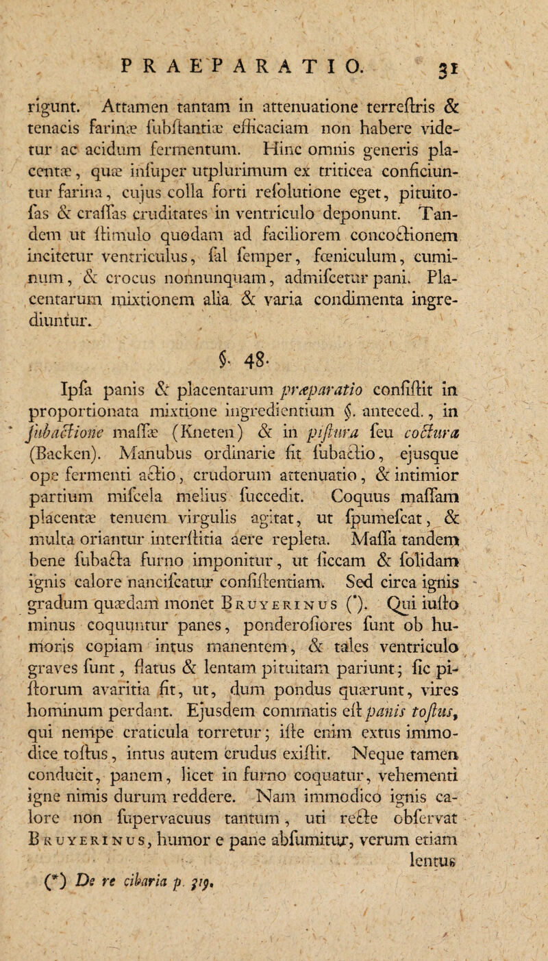 P R A E'P ARATIO. 31 rigunt. Attamen tantam in attenuatione terreflris & tenacis farinae fubftantia: efficaciam non habere vide¬ tur ac acidum fermentum. Hinc omnis generis pla¬ centa! , qua! ihfuper utplurimum ex triticea conficiun¬ tur farina, cujus colla forti refolutione eget, pituito- fas & eradas cruditates in ventriculo deponunt. Tan¬ dem ut ffimulo quodam ad faciliorem concoflionem incitetur ventriculus, fal femper, feniculum, cumi¬ num, & crocus nonnunquam, admifcerar pani. Pla¬ centarum mixtionem alia, & varia condimenta ingre¬ diuntur. §• 48- Ipfa panis & placentarum praeparatio confidit in proportionata mixtione ingredientium §. anteced., in jub actione mallle (Kneten) & in p i (tura feu coctura (Backen). Manubiis ordinarie fit fubafilio, ejusque ope fermenti aQio, crudorum attenuatio, & intimior partium mifeela melius fuccedit. Coquus maffam placentae tenuem virgulis agitat, ut ipumefcat, & multa oriantur interfiitia aere repleta. Mada tandem bene fubafta furno imponitur, ut liceam & folidam ignis calore nancifcatur confidentiam. Sed circa ignis gradum quaedam monet Bruyerinus (*). Qui iudo minus coquuntur panes, ponderofiores funt ob hu¬ moris copiam intus manentem, & tales ventriculo graves funt, datus & lentam pituitam pariunt; fic pi- dorum avaritia fit, ut, dum pondus quaerunt, vires hominum perdant. Ejusdem commatis qH panis tofius, qui nempe craticula torretur; ifie enim extus immo¬ dice todus, intus autem crudus exidit. Neque tamen conducit, panem, licet in furno coquatur, vehementi igne nimis durum reddere. Nam immodico ignis ca¬ lore non fupervacuus tantum, uti refte obfervat Bruyerinus,humor e pane abfnmitur, verum etiam lentus (*) De re cibaria p. pp.