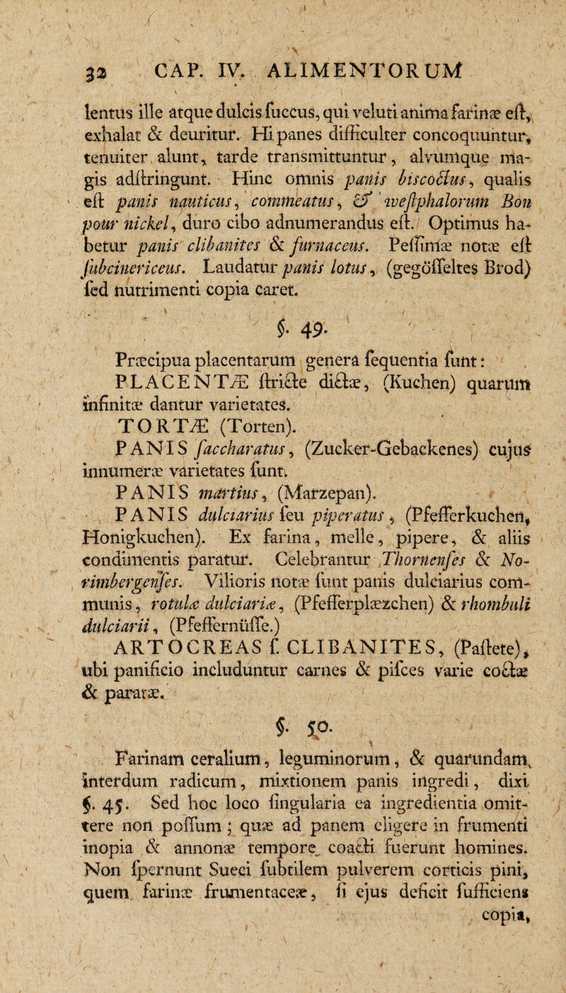 lentus ille atque dulcis fuccus, qui vehiti anima farinae eft, exhalat & deuritur. Hi panes difficulter concoquuntur, tenuiter alunt, tarde transmittuntur, alviimque ma¬ gis adliringunt Hinc omnis panis biscoBus, qualis eft panis nauticus, commeatus, &' weftphalorum Bon potir nickel, duro cibo adnumerandus elt. Optimus ha¬ betur panis clihanites & furnaceus. Peffimae notae elt Jubcinericeus. Laudatur panis lotus, (gegdiTeltes Brod) led nutrimenti copia caret. ; f 49. ; Praecipua placentarum genera fequentia funt r PLACENTiE llriele di£tae, (Kuchen) quarum Infinitae dantur varietates. TORTJE (Torten). PANIS faccharatus 1 (Zucker-Gebackenes) cujus innumerae varietates funt. PANIS martius, (Marzepan). PANIS dulciarius feu piperatus , (PfefFerkuchen, Honigkuchen). Ex farina, meile, pipere, & aliis condimentis paratur. Celebrantur Thornenfes & No- rimbergenfes. Vilioris Ilotae funt panis dulciarius com¬ munis , rotula dulciaria, (PfefFerplaezchen) & rhotnbuli dulciarii, (PfefFernuiTe.) ARTOCREAS f. CLIBANITES, (Pallete), ubi panificio includuntur carnes & pifces varie co£tae & paratae. f sp. Farinam e er alium, leguminorum, & quarundam. Interdum radicum, mixtionem panis ingredi, dixi 45. Sed hoc loco lingularia ea ingredientia omit¬ tere non polium; quse ad panem eligere in frumenti inopia & annonae tempore^ coacti fuerunt homines. Non Ipernimt Sueci fubtilem pulverem corticis pini, quem farinae frumentaceae, II ejus deficit fufficiens copia,