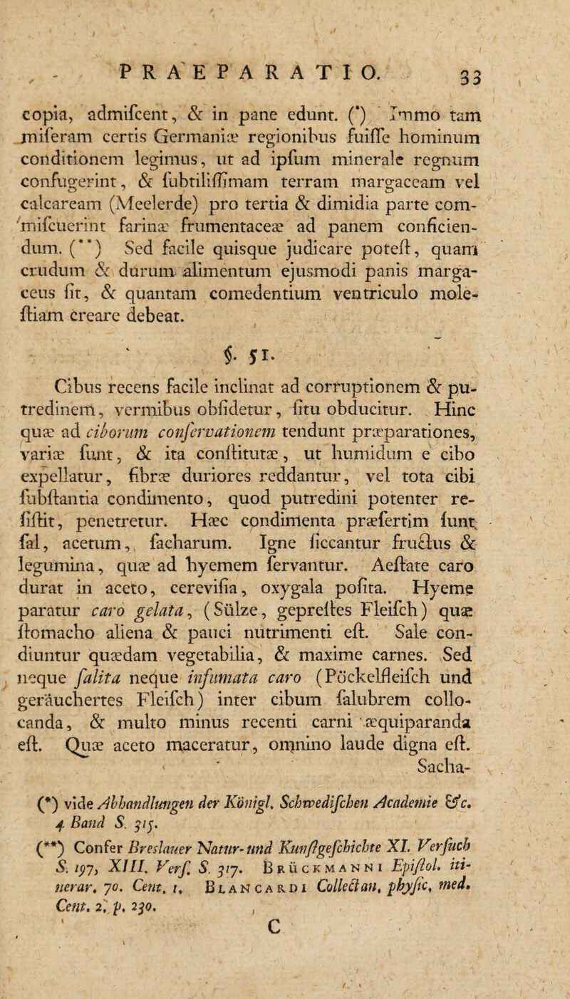 t f 33 copia, admifcent, St in pane edunt. (') Immo tam miferam certis Germanis regionibus fuifle hominum conditionem legimus, ut ad ipfum minerale regnum confugerint, & fubtililfimam terram margaceam vel calcaream (Meelerde) pro tertia St dimidia parte com- mifcuerint farins frumentaces ad panem conficien¬ dum. () Sed facile quisque judicare poteft, quam crudum & durum alimentum ejusmodi panis marga- ceus fit, & quantam comedentium ventriculo mole- ftiam creare debeat. $• yi- Cibus recens facile inclinat ad corruptionem & pu¬ tredinem , vermibus oblidetur, litu obducitur. Hinc quae ad ciborum conferrationem tendunt prsparationes, varis funt, St ita conftituts, ut humidum e cibo expellatur, fibrs duriores reddantur, vel tota cibi iubftantia condimento, quod putredini potenter re- liftit, penetretur. Hsc condimenta prsfertim liint fal, acetum,, facharum. Igne liceantur fruelus & legumina, qus ad hyemem fervantur. Aeftate caro durat in aceto, cerevifia, oxygala polita. Hyeme paratur caro gelata, (Siilze, gepreftes Fleifch) quse ftomacho aliena St pauci nutrimenti eft. Sale con¬ diuntur qusdam vegetabilia, St maxime carnes. Sed neque falit a neque infumata caro (Pockelfleifch und gerauchertes Fleifch) inter cibum falubrem collo¬ canda, & multo minus recenti carni 'squiparanda eft. Qus aceto maceratur, omnino laude digna eft. ' * Sacha- (♦) vide Abhandlungen der Konigl, Schwedifchen Academie c. jf. Band S. 31j. C*) Confer Breshmer Natur-und Kutifigefchichte XL Verfuch S. ipj, XIII. Verf S. 377. Bruckmanni Epiflol. iti¬ nerar, yo. Cetit.i^ Blancardi Colleftan. yhjfic, med» Cem. 2, y. 230. , C /., <