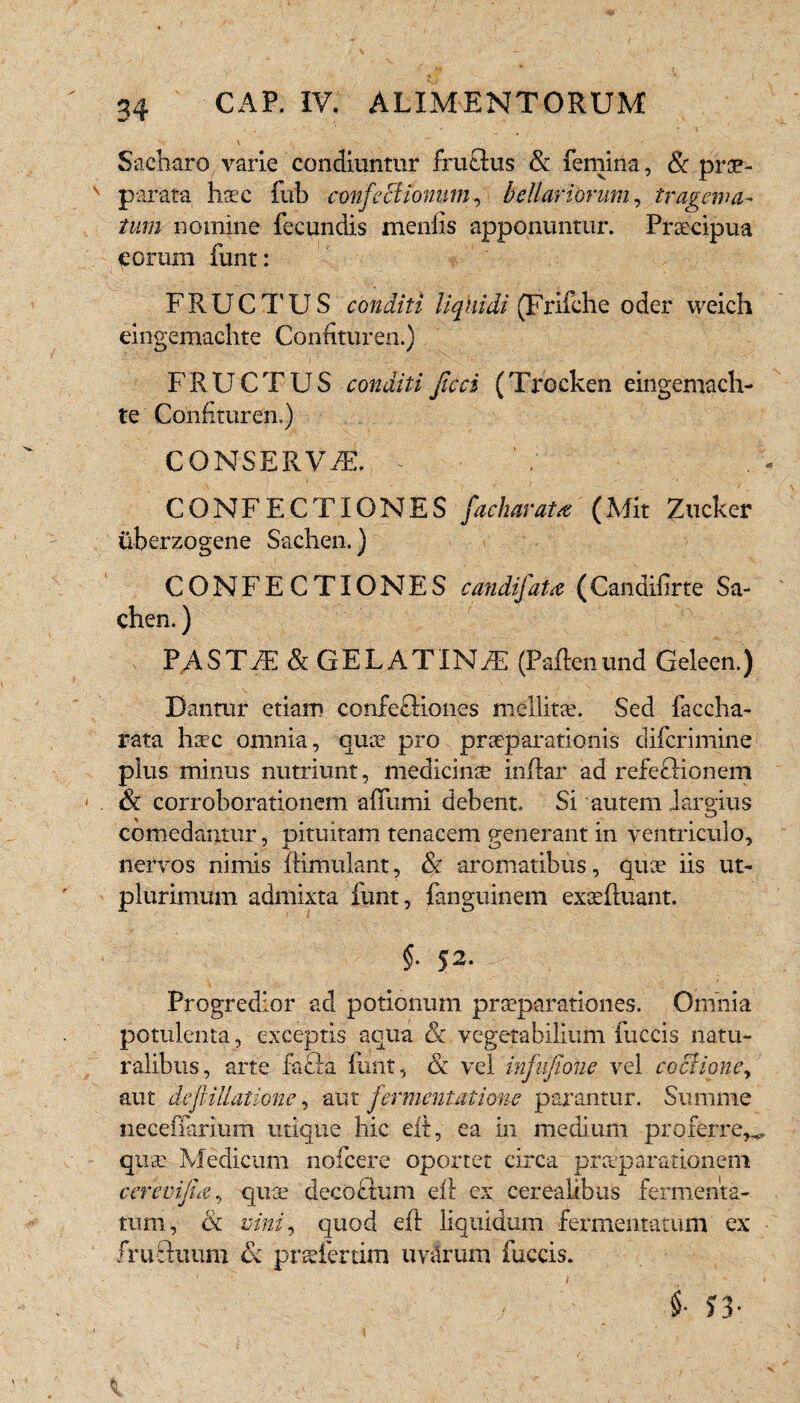 \ Sacharo varie condiuntur fruflus & femina, & prae¬ parata haec fub confectionum, bellariorum, tragema¬ tum nomine fecundis meniis apponuntur. Praecipua eorum funt: FRUCTUS conditi liquidi (Frifche oder weich eingemachte Confituren.) FRUCTUS conditi ficci (Trocken eingemach¬ te Confituren.) CONSERV/E. - CONFECTIONES facharata (Mit Zucker iiberzogene Sachen.) CONFECTIONES candifata (Candifirte Sa¬ chen. ) PASTAE & GELATINfE (Padenund Geleen.) Dantur etiam confetHones mellitae. Sed faccha- rata haec omnia, quae pro praeparationis difcrimine plus minus nutriunt, medicinae indar ad refectionem & corroborationem affumi debent. Si autem largius comedantur, pituitam tenacem eenerant in ventriculo, nervos nimis dimulant, & aromatibus, quae iis ut- plurimum admixta funt, fanguinem exteduant. $• 52. Progredior ad potionum praeparationes. Omnia potulenta, exceptis aqua &. vegetabilium fuccis natu¬ ralibus, arte fafta funt, & vel infujioue vel coctione, aut deflillatione, aut fermentat ione parantur. Summe neceffarium utique hic ed, ea in medium proferre,, quae Medicum nofcere oportet circa praeparationem cerevifia, qua; decoctum efl ex cerealibus fermenta¬ tum, & vini, quod ed liquidum fermentatum ex fruduum & pnefertim uv&rum fuccis. i S3-