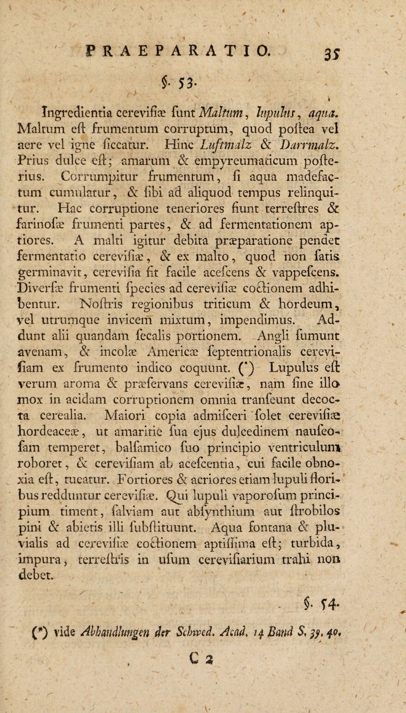 $• S 3- • V ' . Q, • ' „ * Ingredientia cerevifix funt Maltum, lupuhs, aqua. Maltum efl frumentum corruptum, quod pofiea vel aere vel igne liceatur. Hinc Luftmdlz & Darrmalz. Prius dulce efl:; amarum & empyreumadeum pofte- rius. Corrumpitur frumentum, fi aqua madefac¬ tum cumulatur, & fibi ad aliquod tempus relinqui¬ tur. Hac corruptione teneriores fiunt terreftres & farinofie frumenti partes, & ad fermentationem ap¬ tiores. A malti igitur debita praeparatione pendet fermentatio cerevifiae, & ex malto, quod non fatis germinavit, cerevilia fit facile acefcens & vappefeens. Diverfe frumenti fpecies ad cerevifiae coclionem adhi¬ bentur. Nofiris regionibus triticum & hordeum, vel utrumque invicem mixtum, impendimus. Ad¬ dunt alii quandam fecalis portionem. Angli fumunt avenam, & incolae America? feptentrionalis cerevi- iiam ex frumento indico coquunt. (‘) Lupulus efl verum aroma & praefervans cerevifiae, nam fine illa mox in acidam corruptionem omnia tranfeunt decoc¬ ta cerealia. Maiori copia admifeeri folet cerevifia: hordeaceae, ut amaritie fua ejus dulcedinem nauieo- fam temperet, balfamico fuo principio ventriculum roboret, & cerevifiam ab acefcentia, cui facile obno¬ xia efl:, tueatur. Fortiores & acriores etiam lupuli flori¬ bus redduntur cerevifiae. Qui lupuli vaporofum princi¬ pium timent, falviam aut abfynthium aut flrobilos pini & abietis illi fubflituunt. Aqua fontana & plu¬ vialis ad cerevifiae coftionem aptiflima efl:; turbida, impura, terreflris in ufum cerevifiarium trahi non debet. §• f4- (*) vide Ahhmdhmgm der Schvcd. Acnd, 14 Bmi S\ 40,