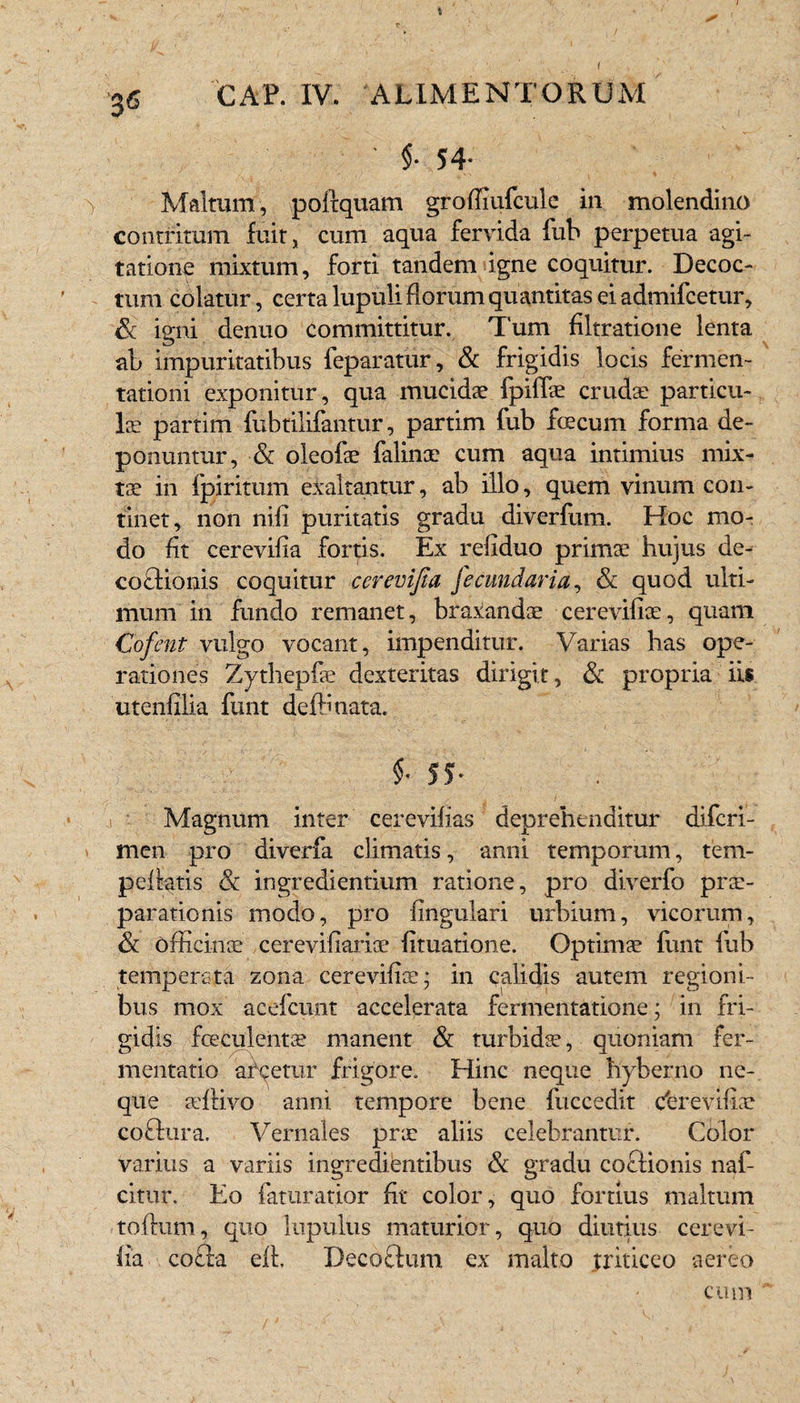 ♦ GAP. IV. ALIMENTORUM ' 5- 54- ■> Malmm, poltquam groffiufculc in molendino contritum fuit, cum aqua fervida fub perpetua agi¬ tatione mixtum, forti tandem igne coquitur. Decoc¬ tum colatur, certa lupuli florum quantitas ei admifcetur, & igni denuo committitur. Tum filtratione lenta ab impuritatibus feparatur, & frigidis locis fermen- tationi exponitur, qua mucidae fpilfae crudae particu¬ lae partim fubtilifantur, partim fub fcecum forma de¬ ponuntur, •& oleofae falinae cum aqua intimius mix¬ tae in fpiritum exaltantur, ab illo, quem vinum con¬ tinet, non nili puritatis gradu diverfum. Hoc mo¬ do fit cerevifia fortis. Ex refiduo primae hujus de- coelionis coquitur cerevifia fecundari a, & quod ulti¬ mum in fundo remanet, braiandae cerevifiae, quam Cofent vulgo vocant, impenditur. Varias has ope¬ rationes Zythepfae dexteritas dirigit, &c propria iis utenfilia funt deffinata. L . • -Z N t. H •• e/ i S • 1 •• ■ . < , ) V 1 . '> i: '. .. Magnum inter cerevifias deprehenditur diferi- men pro diverfa climatis, anni temporum, tem- peliatis & ingrediendum ratione, pro diverfo prae¬ parationis modo, pro lingulari urbium, vicorum, & officinae cerevifiarioe limatione. Optimae funt fub temperata zona cerevifiae; in calidis autem regioni¬ bus mox acefcunt accelerata fermentatione; in fri¬ gidis foetulentae manent & turbidae, quoniam fer- mentatio arcetur frigore. Hinc neque hyberno ne¬ que atliivo anni tempore bene fuccedit ebrevifiae coftura. Vernales prae aliis celebrantur. Color varius a variis ingredientibus & gradu co&ionis naf- citur. Eo faturatior fit color, quo fortius maltum tolium, quo lupulus maturior, quo diutius cerevi¬ fia. co£la ell. Decoctum ex malto triticeo aereo $• 55* cum