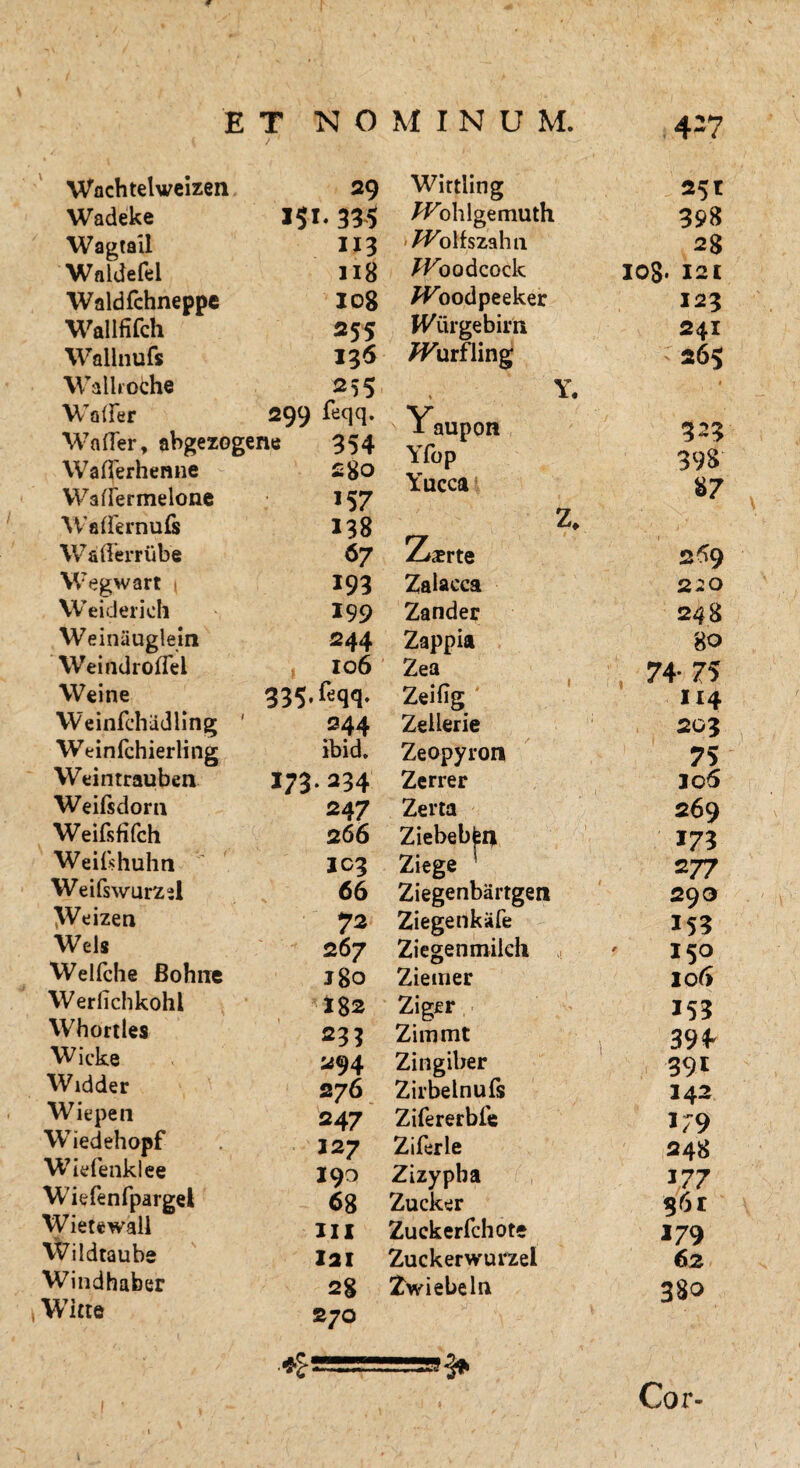 Wachtelweizen 29 Wirtling Wadeke 151. 335 ^ohlgemuth Wagtail 113 'Wolfszahti Waldefel 118 Jfoodcock Waldfchneppe 108 /foodpeeker Wallfifch 255 H^iirgebim Wallnufs 136 JFurfling Wallroche 255 Y Waiier 2Q9 feqq. Y Wafler, abgezogene 354 a aupuit Yfon Waflerhemie 280 X IX/ p Y llPPd WafiTermelone 157 ■\Vademufs 138 z y •‘jm Waderriibe 67 Zjx rte Wegwart ( 193 Zalacca Weiderich 199 Zander Weiniiuglein 244 Zappia Weindrofiei 106 Zea Weine 335. feqq. Zei% Weinfehadling ' 244 Zeilerie Weinfchierling ibid. Zeopyron YVeintrauben 173*234 Zerrer Weiftdorn Weifsfifch Weifshuhn Weifswurzsl \Veizen Wels Welfche Bohne Werlichkohl Whortles Wicke Widder Wiepen Wiedehopf Wiefenkl ee Wiefenfpargel Wietewall Wildtaube Windhaber Witte 247 Zerta 266 Ziebeb^i* IC3 Ziege 1 66 Ziegenbartgen 72 Ziegenkiife 267 Ziege nmilch Jgo Ziemer I82 Ziger 233 Zimmt 294 Zingiber 276 Zirbelnufs 247 Zifererbfe 327 Ziferle 190 Zizypha 68 Zucker ili Zuckerfchote 221 Zuckerwurzel 28 Zwiebeln 270 ♦ 25t 398 28 IOg. 12 £ 123 241 265 323 398 87 2*9 220 248 80 74- 75 114 203 75 306 269 173 2 77 293 153 150 106 153 394 391 142 1/9 248 177 $6r 179 62 38o Cor-