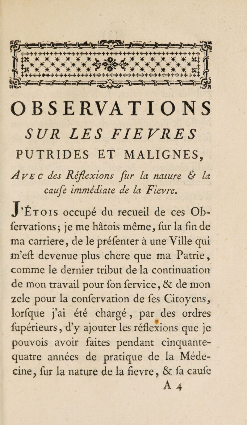 JL à* x x x x x x v vpi -* .* * x x x x h% t X X X X X X X. X X X X. X i m * x. x x x x r ^ X x x. x. x x. x *t OBSERVATIO NS SUR LES FIEVRES PUTRIDES ET MALIGNES, A ve C des Réflexions fur la nature & la caufe immédiate de la Fièvre. J’Étois occupé du recueil de ces Oh- fervations ; je me hâtois même, fur la fin de ma carrière, de le préfenter à une Ville qui m’efl: devenue plus chere que ma Patrie, comme le dernier tribut de la continuation de mon travail pour Ton fervice, & de mon zele pour la confervation de fies Citoyens, lorfque j’ai été chargé, par des ordres fupérieurs, d’y ajouter les réflexions que je pouvois avoir faites pendant cinquante- quatre années de pratique de la Méde¬ cine, fur la nature de la fievre, & fa caufe A 4