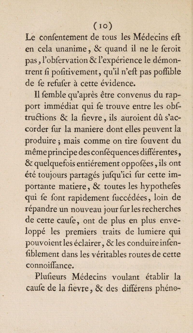 Le confentement de tous les Médecins eft en cela unanime, & quand il ne le feroit pas * l’obfervation & l’expérience le démon¬ trent fi pofitivement, qu’il n’elt pas poffible de fe refufer à cette évidence. Il femble qu’après être convenus du rap¬ port immédiat qui fe trouve entre les obf- îruélions & la fievre, ils auroient dû s’ac¬ corder fur la maniéré dont elles peuvent la produire ; mais comme on tire fouvent du même principe des conféquences différentes , & quelquefois entièrement oppofées, ils ont été toujours partagés jufqu’ici fur cette im¬ portante matière, & toutes les hypothefes qui fe font rapidement fuccédées, loin de répandre un nouveau jour fur les recherches de cette caufe, ont de plus en plus enve¬ loppé les premiers traits de lumière qui pouvoient les éclairer ? & les conduire infen- fiblement dans les véritables routes de cette connoiffance. Plufieurs Médecins voulant établir la caufe de la fievre, & des différens phéno-