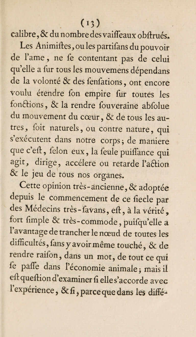 calibre, & du nombre des vaifleaux obftrués» Les Animiftes, ou les partifans du pouvoir de famé, ne fe contentant pas de celui qu elle a fur tous les mouvemens dépendans de la volonté & des fenfations, ont encore voulu étendre fon empire fur toutes les fonctions , & la rendre fouveraine abfolue du mouvement du cœur, & de tous les au¬ tres j foit naturels, ou contre nature, qui s exécutent dans notre corps; de maniéré que c ell, félon eux, la feule puiiTance qui agit, dirige, accéléré ou retarde l’aftion & le jeu de tous nos organes. Cette opinion très-ancienne, & adoptée depuis le commencement de ce fiecle par des Médecins tres-lavans, eft, à la vérité 9 fort fimple & très - commode, puifqu’elle a 1 avantage de trancher le nœud de toutes les difficultés, fans y avoir même touché, & de rendre raifon, dans un mot, de tout ce qui fe paffe dans l’économie animale; mais il eftqueftiond examiner fi elle s’accorde avec 1 expérience 9 & fi 7 parce que dans les diffé^