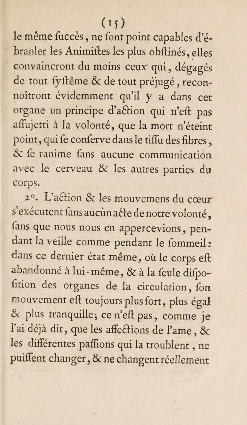 Je même fuccès, ne font point capables d’é= branler les Animiftes les plus obftinés, elles convaincront du moins ceux' qui, dégagés de tout fyftême & de tout préjugé, recon- noîtront évidemment qu’il y a dans cet organe un principe d’acfion qui n’ell: pas affujetti à la volonté, que la mort n’éteint point, qui fe conferve dans le tiflu des fibres, & fe ranime fans aucune communication avec le cerveau & les autres parties du corps. 2°. L’aéfion & les mouvemens du cœur s’exécutent fans aucun a&e de notre volonté, fans que nous nous en appercevions, pen¬ dant la veille comme pendant le fommeil: dans ce dernier état même^ où le corps eft: abandonne à lui-même, & à la feule diipo- lition des organes de la circulation, fon mouvement eft toujoursplusfort, plus égal & plus tranquille j cen’eftpas, comme je fai déjà dit, que les affe&ions de famé, & les différentes paffions qui la troublent, ne puiffent changer, & ne changent réellement