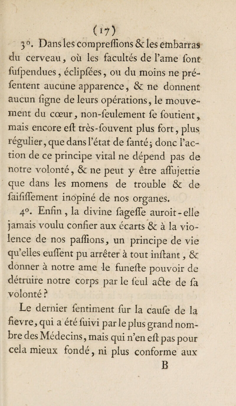 3 °. Dans les comprenions & les embarras du cerveau * où les facultés de Famé font fufpendues, éclipfées, ou du moins ne pré- fentent aucune apparence, & ne donnent aucun ligne de leurs opérations, le mouve¬ ment du cœur, non-feulement fe foutient, mais encore eft très-fouvent plus fort, plus régulier, que dans l’état de fanté $ donc l’ac¬ tion de ce principe vital ne dépend pas de notre volonté, & ne peut y être affujettie que dans les momens de trouble & de faifiiïement inopiné de nos organes. 4°. Enfin, la divine fagefte auroit-elle jamais voulu confier aux écarts & à la vio¬ lence de nos paffions, un principe de vie quelles euffent pu arrêter à tout inftant, & donner a notre ame le funefte pouvoir de détruire notre corps par le feul a&e de fa volonté ? Le dernier fentiment fur la caufe de la fievre, qui a été fuivi par le plus grand nom¬ bre des Médecins, mais qui n’en eft pas pour cela mieux fondé, ni plus conforme aux B