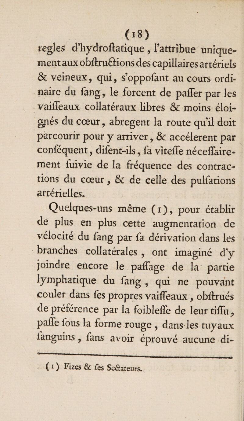 O») réglés d’hydroftatique , l’attribue unique¬ ment aux obftru&ions des capillaires artériels & veineux, qui, s’oppofant au cours ordi¬ naire du fang, le forcent de paffer par les vaiffeaux collatéraux libres & moins éloi¬ gnés du cœur , abrègent la route qu’il doit parcourir pour y arriver, & accélèrent par conféquent, difent-ils, fa vîteffe néceffaire- ment fuivie de la fréquence des contrac¬ tions du cœur 9 & de celle des pulfations artérielles. Quelques-uns même (i), pour établir de plus en plus cette augmentation de vélocité du fang par fa dérivation dans les branches collatérales , ont imaginé d’y joindre encore le paffage de la partie lymphatique du fang , qui ne pouvant couler dans fes propres vaiffeaux 9 obftrués de préférence par la foibleffe de leur tiffu^ paffe fous la forme rouge , dans les tuyaux ianguins , fans avoir éprouvé aucune di- (i) Fizes & fes Se&ateurs.