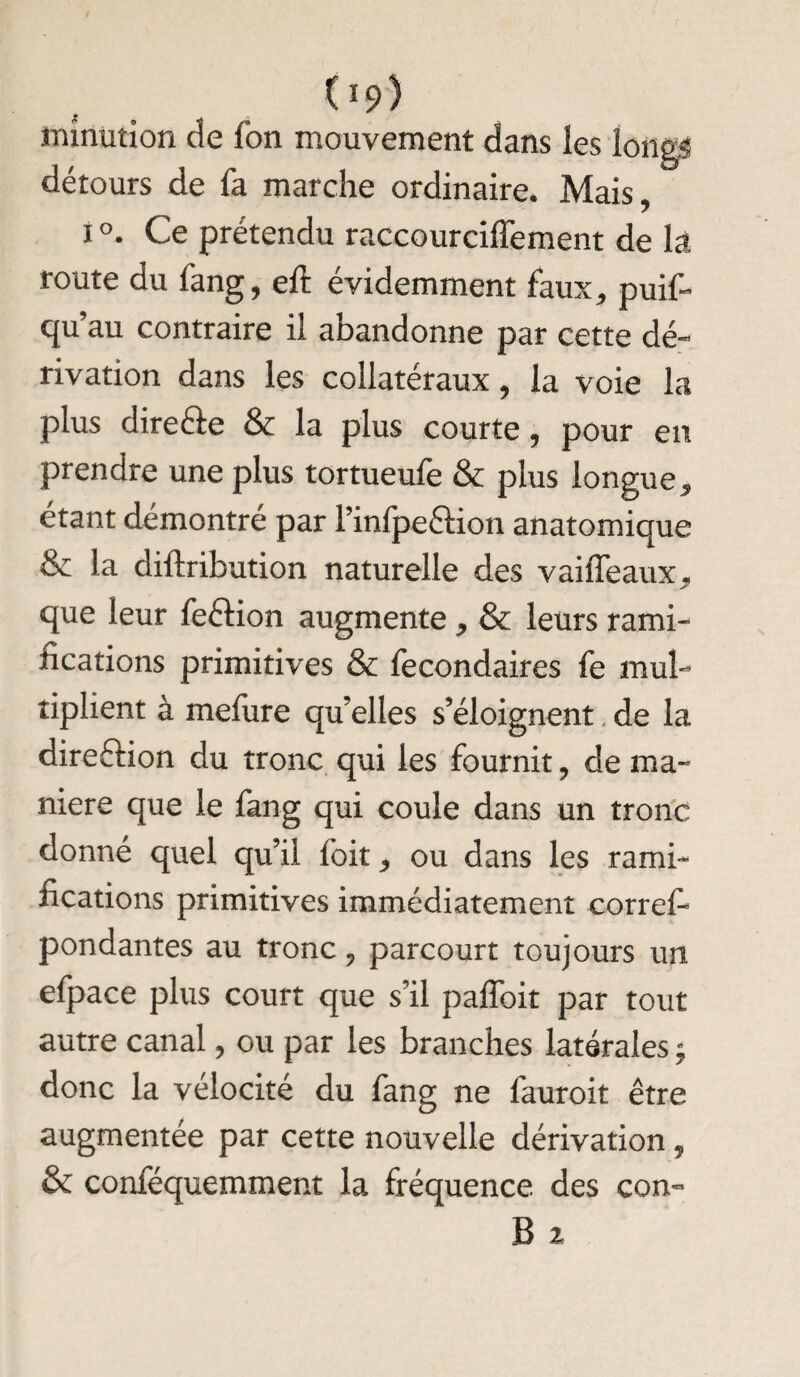 09) minution de fon mouvement dans les longs détours de fa marche ordinaire. Mais, i °. Ce prétendu raccourciffement de la route du fang, eft évidemment faux, puif- qu’au contraire il abandonne par cette dé¬ rivation dans les collatéraux, la voie la plus direête & la plus courte, pour en prendre une plus tortueufe & plus longue, étant démontré par l’infpeêfion anatomique & la diftribution naturelle des vaiffeaux, que leur feélion augmente, & leurs rami¬ fications primitives & fecondaires fe mul¬ tiplient à mefure qu’elles s’éloignent de la direction du tronc qui les fournit, de ma¬ niéré que le fang qui coule dans un tronc donné quel qu’il foit, ou dans les rami¬ fications primitives immédiatement corres¬ pondantes au tronc, parcourt toujours un efpace plus court que s’il paffoit par tout autre canal, ou par les branches latérales ; donc la vélocité du fang ne fauroit être augmentée par cette nouvelle dérivation, & conféquemment la fréquence, des con- B z