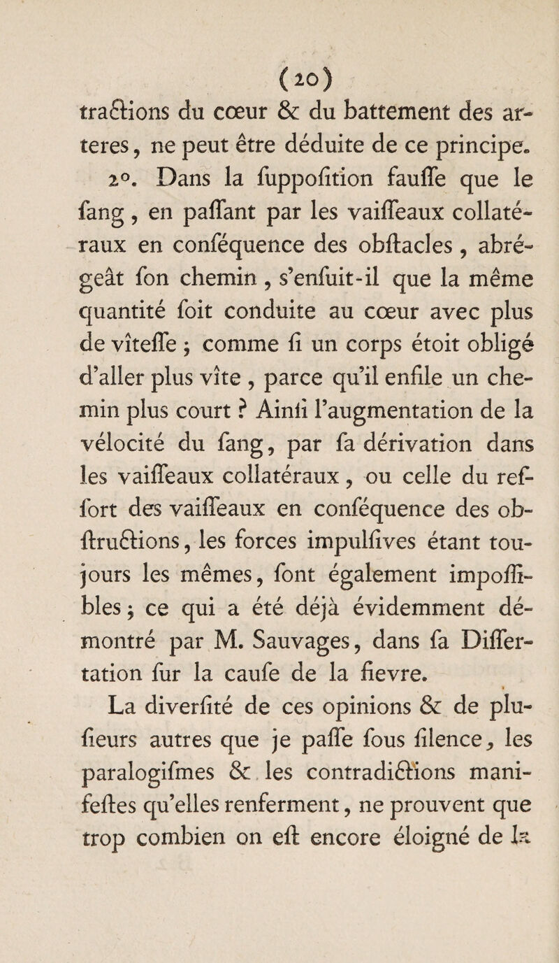 tracions du cœur & du battement des ar¬ tères , ne peut être déduite de ce principe*, 2°. Dans la fuppofition fauffe que le fang, en paffant par les vaiffeaux collaté¬ raux en conféquence des obftacles , abré¬ geât fcn chemin , s’enfuit-il que la même quantité foit conduite au cœur avec plus de vîteffe ; comme fi un corps étoit obligé d’aller plus vite , parce qu il enfile un che¬ min plus court ? Ainii l’augmentation de la vélocité du fang, par fa dérivation dans les vaiffeaux collatéraux , ou celle du refi fort des vaiffeaux en conféquence des ob- ftruéHons, les forces impulfives étant tou¬ jours les mêmes, font également impoffi- bles * ce qui a été déjà évidemment dé¬ montré par M. Sauvages, dans fa Differ- tation fur la caufe de la fievre. i La diverfité de ces opinions & de plu- fieurs autres que je paffe fous filence,, les paralogifmes & les contradiêlions mani- feftes qu’elles renferment, ne prouvent que trop combien on eft encore éloigné de la