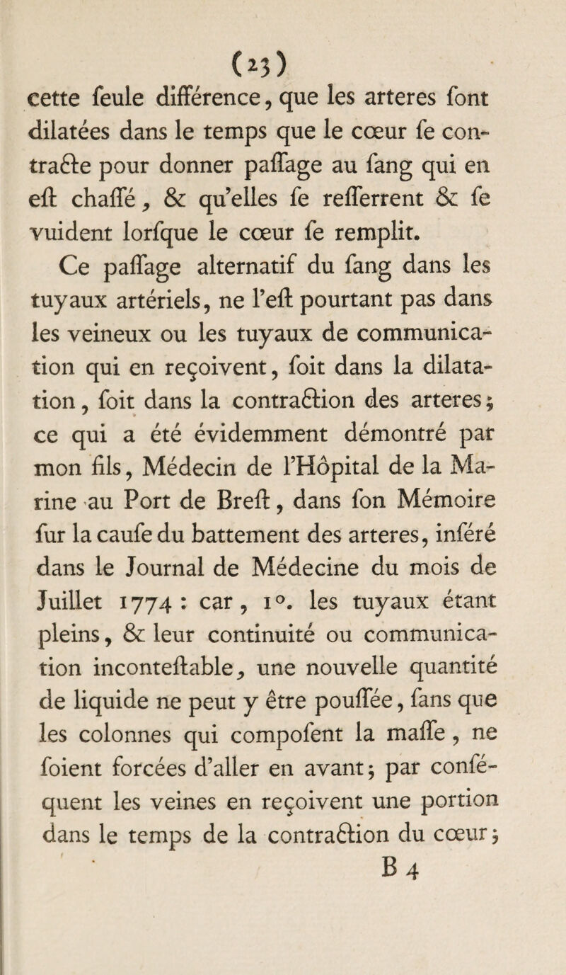 (*3> cette feule différence, que les arteres font dilatées dans le temps que le cœur fe con¬ tracte pour donner paffage au fang qui en eft chaffé, & qu elles fe refferrent & fe vuident lorfque le cœur fe remplit. Ce paffage alternatif du fang dans les tuyaux artériels, ne l’eft pourtant pas dans les veineux ou les tuyaux de communica¬ tion qui en reçoivent, foit dans la dilata¬ tion , foit dans la contraftion des arteres ; ce qui a été évidemment démontré par mon fils, Médecin de l’Hôpital de la Ma¬ rine au Port de Breft, dans fon Mémoire fur la caufe du battement des arteres, inféré dans le Journal de Médecine du mois de Juillet 1774: car, i°. les tuyaux étant pleins, & leur continuité ou communica¬ tion inconteftable,, une nouvelle quantité de liquide ne peut y être pouffée, fans que les colonnes qui compofent la malle, ne foient forcées d’aller en avant ; par conié- quent les veines en reçoivent une portion dans le temps de la contraftion du cœur $