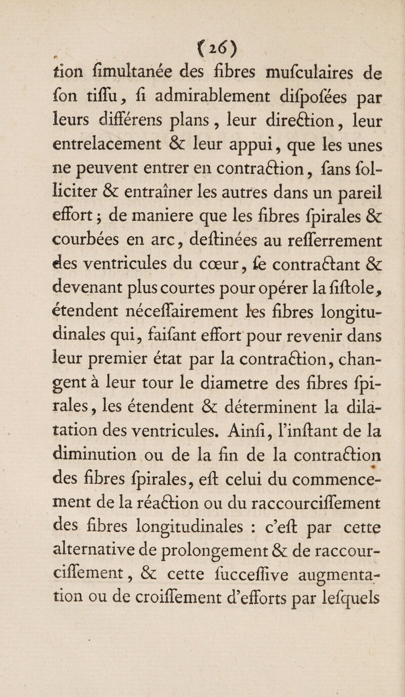 tîon fîmultanée des libres mufculaires de fon tiffu, li admirablement difpofées par leurs différens plans, leur direction , leur entrelacement & leur appui, que les unes ne peuvent entrer en contraCtion , fans fol- îiciter & entraîner les autres dans un pareil effort ; de maniéré que les libres fpirales & courbées en arc, deftinées au relferrement des ventricules du cœur, fe contractant & devenant plus courtes pour opérer laliftole, étendent nécelfairement les libres longitu¬ dinales qui, faifant effort pour revenir dans leur premier état par la contraction, chan¬ gent à leur tour le diamètre des libres fpi¬ rales , les étendent & déterminent la dila¬ tation des ventricules. Ainli, l’inftant de la diminution ou de la lin de la contraCtion des libres fpirales, eft celui du commence¬ ment de la réaction ou du raccourciffement des libres longitudinales : c’eft par cette alternative de prolongement & de raccour¬ ciffement , & cette fuccellive augmenta¬ tion ou de croiffement d’efforts par lefquels