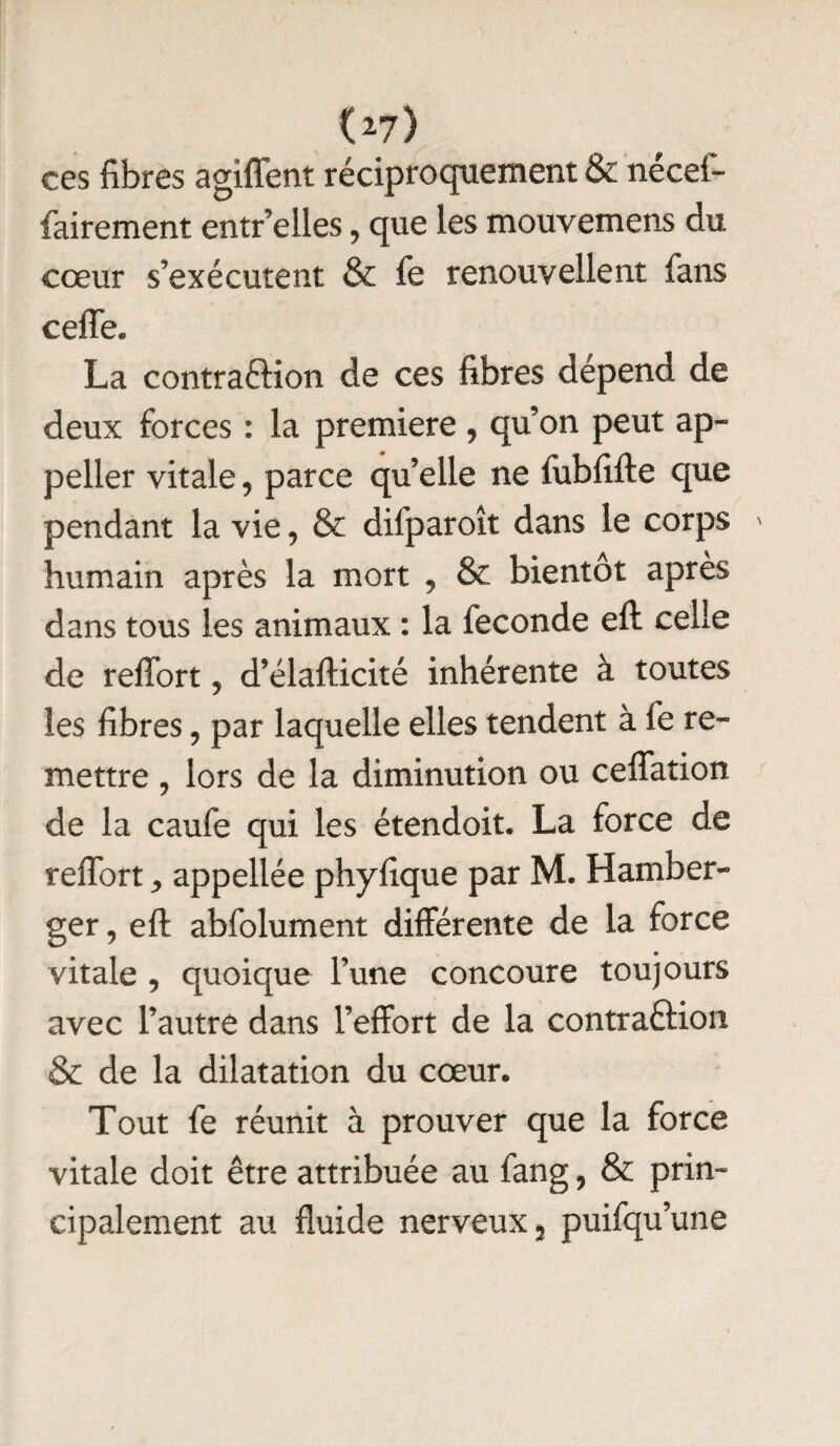 (27> ces fibres agiffent réciproquement & nécef- fairement entr elles , que les mouvemens du cœur s’exécutent & fe renouvellent fans ceffe. La contra&ion de ces fibres dépend de deux forces : la première , qu’on peut ap- peller vitale, parce qu’elle ne fubfifte que pendant la vie, & difparoît dans le corps ' humain après la mort , & bientôt apres dans tous les animaux : la fécondé efl: celle de reffort 5 d’élafticité inhérente à toutes les fibres , par laquelle elles tendent à fe re¬ mettre , lors de la diminution ou ceffation de la caufe qui les étendoit. La force de reffort appellée phyfique par M. Hamber- ger, eft abfolument différente de la force vitale , quoique l’une concoure toujours avec l’autre dans l’effort de la contraftion & de la dilatation du cœur. Tout fe réunit à prouver que la force vitale doit être attribuée au fang ? & prin¬