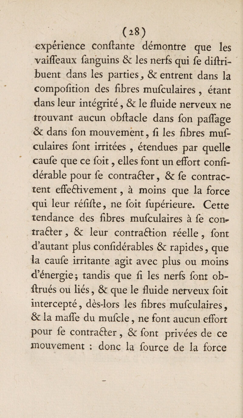 expérience confiante démontre que les vaifleaux fanguins & les nerfs qui fe diltri- buent dans les parties, & entrent dans la compofition des libres mufculaires, étant dans leur intégrité, & le fluide nerveux ne trouvant aucun obftacle dans fon pafîage & dans fon mouvement, fl les fibres muf¬ culaires font irritées , étendues par quelle caufe que ce foit, elles font un effort confi- dérable pour fe contracter, & fe contrac¬ tent effectivement, à moins que la force qui leur réfiffe, ne foit fupérieure. Cette tendance des fibres mufculaires à fe con¬ tracter , & leur contraction réelle, font d’autant plus confidérables & rapides, que la caufe irritante agit avec plus ou moins d’énergie; tandis que fi les nerfs font ob- Itrues ou liés, & que le fluide nerveux foit intercepté, dès-lors les fibres mufculaires, & la mafîe du mufcle, ne font aucun effort pour fe contracter, & font privées de ce mouvement : donc la fource de la force