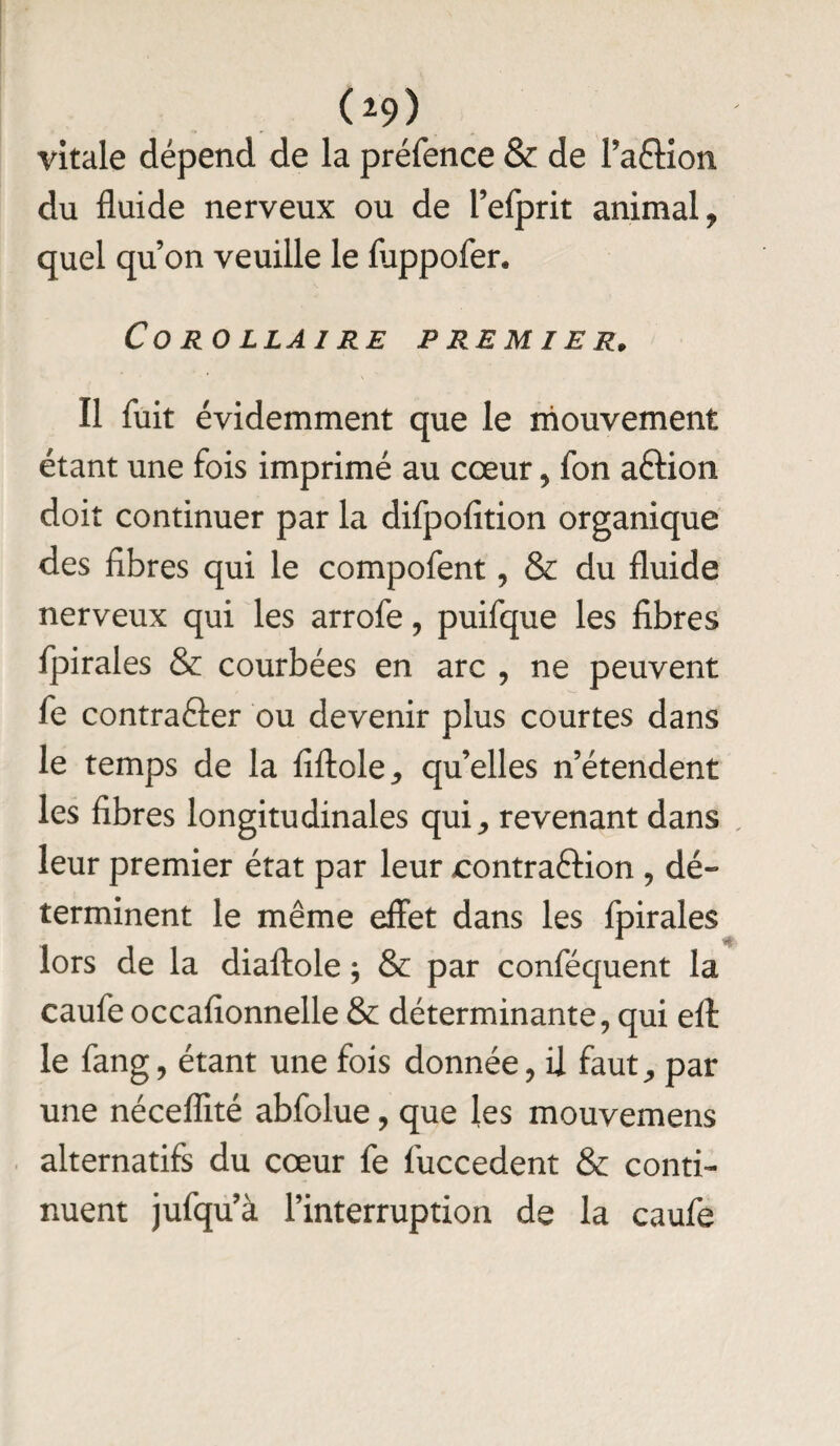 ( i9) vitale dépend de la préfence & de l’afHon du fluide nerveux ou de l’efprit animal, quel qu’on veuille le fiippofer* Co RO LL AI RE PREMIER. Il fuit évidemment que le mouvement étant une fois imprimé au cœur, fon aftion doit continuer par la difpofition organique des fibres qui le compofent, & du fluide nerveux qui les arrofe, puifque les fibres fpirales & courbées en arc , ne peuvent fe contrafter ou devenir plus courtes dans le temps de la fiftole, qu’elles n’étendent les fibres longitudinales qui, revenant dans leur premier état par leur contraftion , dé¬ terminent le même effet dans les fpirales lors de la diaftole, & par conféquent la caufe occafionnelle & déterminante, qui eff: le fang, étant une fois donnée, il faut, par une néceflité abfolue, que les mouvemens alternatifs du cœur fe fuccedent & conti¬ nuent jufqu’à l’interruption de la caufe