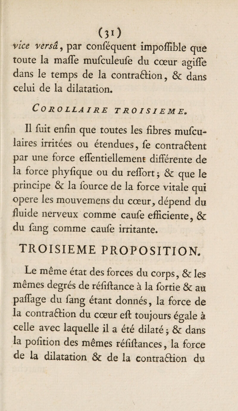 vice versa, par conféquent impoffible que toute la malle mufculeufe du cœur agifle dans le temps de la contraction, & dans celui de la dilatation. Corollaire troisième. Il fuit enfin que toutes les fibres mufcu- laires irritées ou étendues, le contractent par une force effentiellement différente de la force phyfique ou du relfort ; & que le principe & la fource de la force vitale qui opéré les mouvemens du cœur, dépend du fluide nerveux comme caufe efficiente, & du fang comme caufe irritante. TROISIEME PROPOSITION. Le même état des forces du corps, & les mêmes degrés de réfiftance à la fortie & au pafiage du fang étant donnés, la force de la contraction du cœur eft toujours égale à celle avec laquelle il a été dilaté ; & dans la pofition des mêmes réliftances, la force de la dilatation & de la contraction du