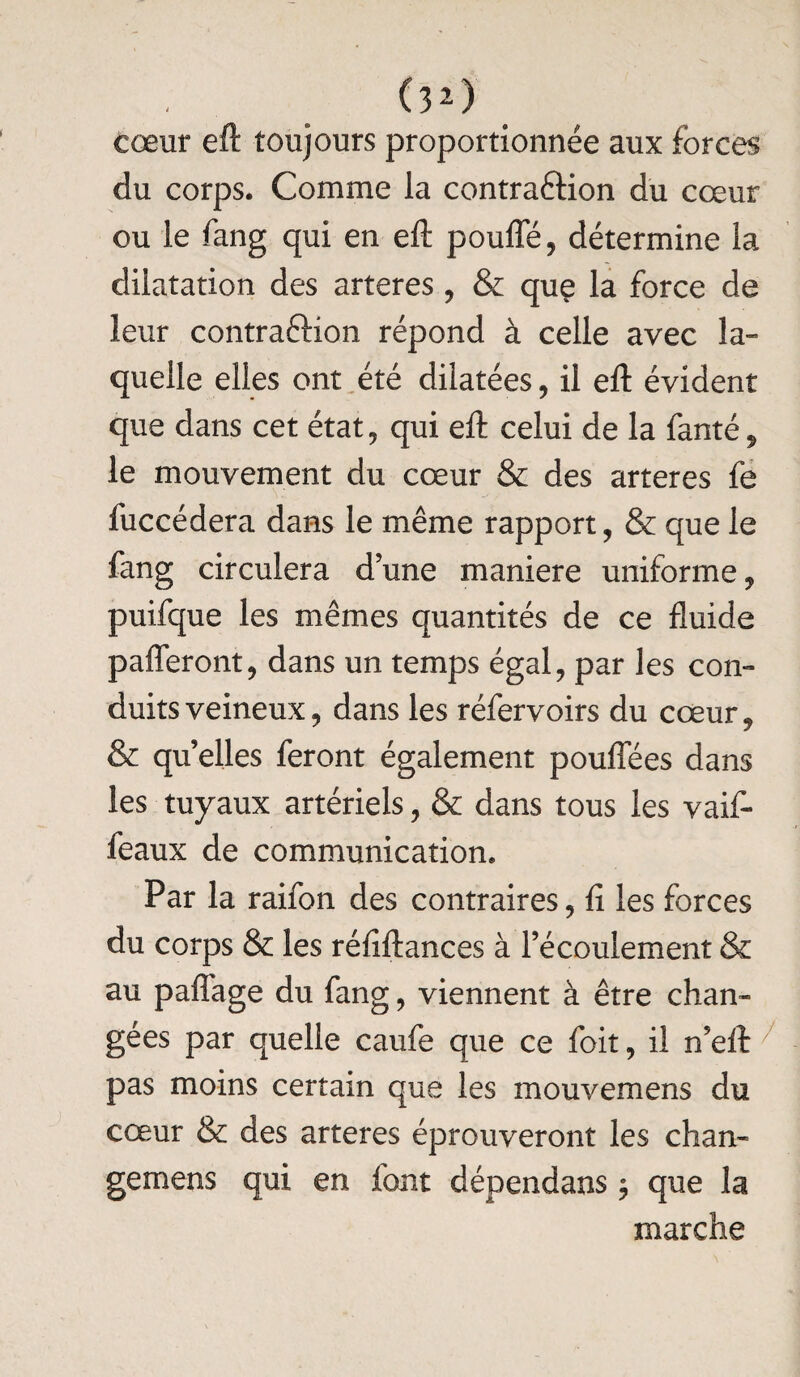 (3*) cœur eft toujours proportionnée aux forces du corps. Comme la contraéiion du cœur ou le fang qui en eft poufle, détermine la dilatation des arteres, & que la force de leur contraction répond à celle avec la¬ quelle elles ont été dilatées, il eft évident que dans cet état, qui eft celui de la fanté , le mouvement du cœur & des arteres fe fuccédera dans le même rapport, & que le fang circulera dune maniéré uniforme, puifque les mêmes quantités de ce fluide pafleront, dans un temps égal, par les con¬ duits veineux, dans les réfervoirs du cœur, & qu’elles feront également pouflees dans les tuyaux artériels, & dans tous les vaif- feaux de communication. Par la raifon des contraires, fi les forces du corps & les réfiftances à l’écoulement & au paflage du fang, viennent à être chan¬ gées par quelle caufe que ce foit, il n’eft pas moins certain que les mouvemens du cœur & des arteres éprouveront les chan- gemens qui en font dépendans $ que la marche