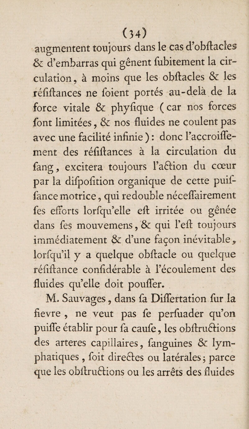 augmentent toujours dans le cas d’obftacîes & d’embarras qui gênent fubitement la cir¬ culation, à moins que les obftacles & les réfiftances ne foient portés au-delà de la force vitale & phyfique (car nos forces font limitées, & nos fluides ne coulent pas avec une facilité infinie ) : donc Taccroifle- ment des réfiftances à la circulation du fang, excitera toujours l’a&ion du cœur par la difpofition organique de cette puif- fance motrice, qui redouble néceffairement fes efforts lorfqu’elle eft irritée ou gênée dans fes mouvemens, & qui l’eft toujours immédiatement & d’une façon inévitable 9 lorfqu’il y a quelque obftacle ou quelque réfiftance confidérable à l’écoulement des fluides qu’elle doit pouffer. 3VL Sauvages ? dans fa Differtation fur la fievre , ne veut pas fe perfuader qu’on puifle établir pour fa caufe, les obftruftions des arteres capillaires, fanguines & lym¬ phatiques , foit dire&es ou latérales 3 parce que les obitruftions ou les arrêts des fluides