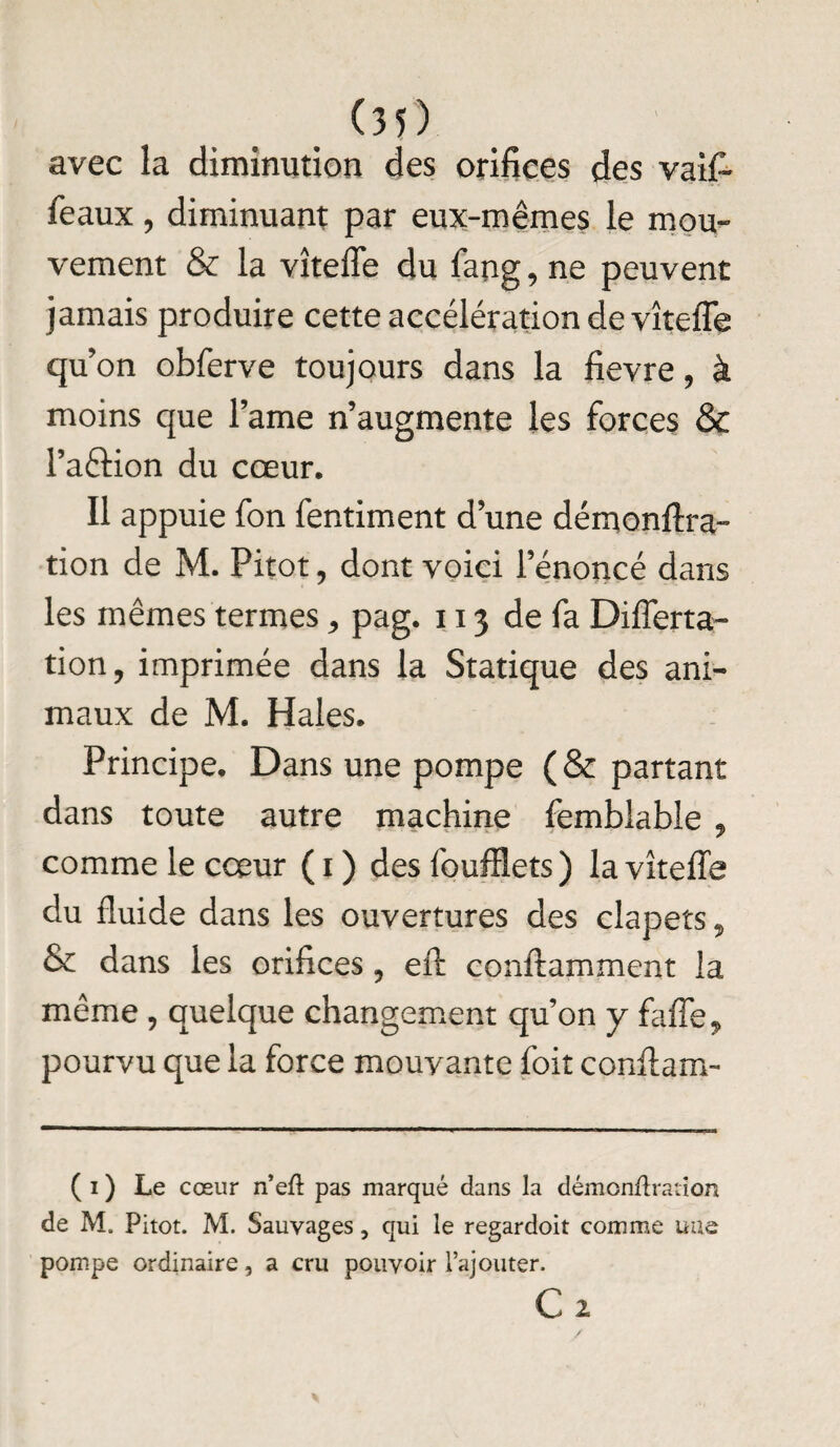 avec la diminution des orifices des vai£ féaux ? diminuant par eux-mêmes le mou¬ vement & la vîteffe du fang, ne peuvent jamais produire cette accélération de vîteffe qu’on obferve toujours dans la fievre, à moins que l’ame n’augmente les forces & Paftion du cœur. Il appuie fon fentiment d’une démonftra- tion de M. Pitot, dont voici l’énoncé dans les mêmes termes, pag. 113 de fa Differta- tion, imprimée dans la Statique des ani¬ maux de M. Haies. Principe. Dans une pompe (& partant dans toute autre machine femblable , comme le cœur ( 1 ) des foufflets) la vîteffe du fluide dans les ouvertures des clapets, & dans les orifices , eft conftamment la même , quelque changement qu’on y falTe* pourvu que la force mouvante foit conflam- (1) Le cœur n’eft pas marqué dans la démonftranon de M. Pitot. M. Sauvages, qui le regardoit comme une pompe ordinaire, a cru pouvoir l’ajouter. Cz