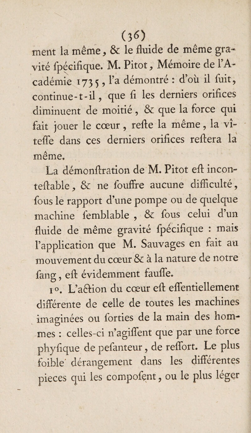 ment la même, & le fluide de même gra¬ vité fpécifique. M. Pitot, Mémoire de l’A¬ cadémie 1735 , l’a démontré : d’où il fuit, continue-t-il, que fi les derniers orifices diminuent de moitié , & que la force qui fait jouer le cœur, refte la même, la vî- - teffe dans ces derniers orifices reftera la même. La démonftration de M. Pitot eft incon- te(labié, & ne fouffre aucune difficulté, fous le rapport d’une pompe ou de quelque machine femblable , & fous celui d un fluide de même gravité fpécifique : mais l’application que M. Sauvages en fait au mouvement du cœur & à la nature de notre fang, eft évidemment faufle. 1 ». L’a&ion du cœur eft effentiellement différente de celle de toutes les machines imaginées ou forties de la main des hom¬ mes : celles-ci n’agiflent que par une force phyfique de pefanteur, de reflort. Le plus foihle' dérangement dans les différentes pièces qui les compofent, ou le plus léger