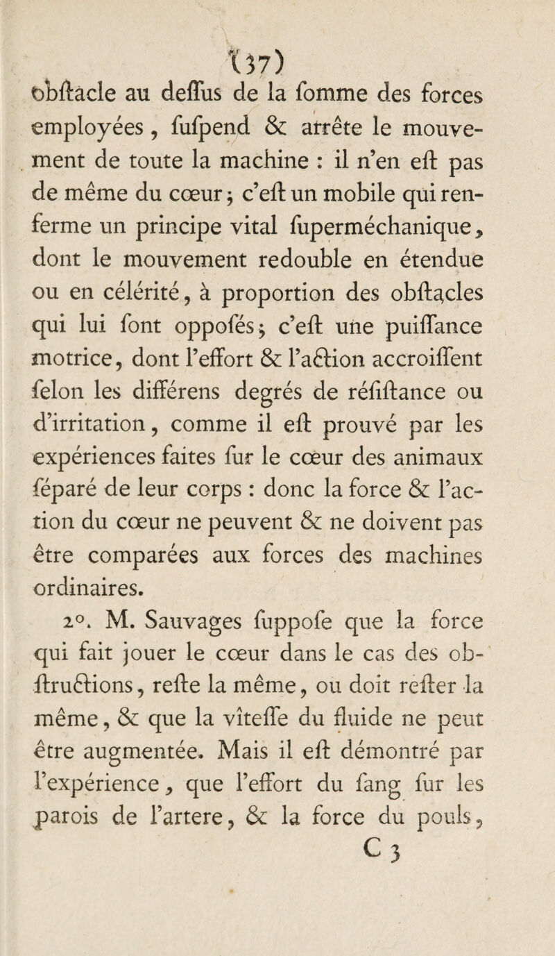 Xî7) bbftâcle au deffus de la fomme des forces I employées, fufpend & arrête le mouve¬ ment de toute la machine : il n’en eft pas de même du cœur ; c’eft un mobile qui ren¬ ferme un principe vital fuperméchanique > dont le mouvement redouble en étendue ou en célérité , à proportion des obftacles qui lui font oppofés^ c’eft une puiffance motrice, dont l’effort & l’aétion accroiffent félon les différens degrés de réfiftance ou d’irritation, comme il eft prouvé par les expériences faites fur le cœur des animaux féparé de leur corps : donc la force & Fac¬ tion du cœur ne peuvent & ne doivent pas être comparées aux forces des machines ordinaires. 20. M. Sauvages fuppofe que la force qui fait jouer le cœur dans le cas des ob- ftruftions, refte la même, ou doit refter la même, & que la vîteffe du fluide ne peut être augmentée. Mais il eft démontré par l’expérience * que l’effort du fan g fur les parois de l’artere, & la force du pouls, c3