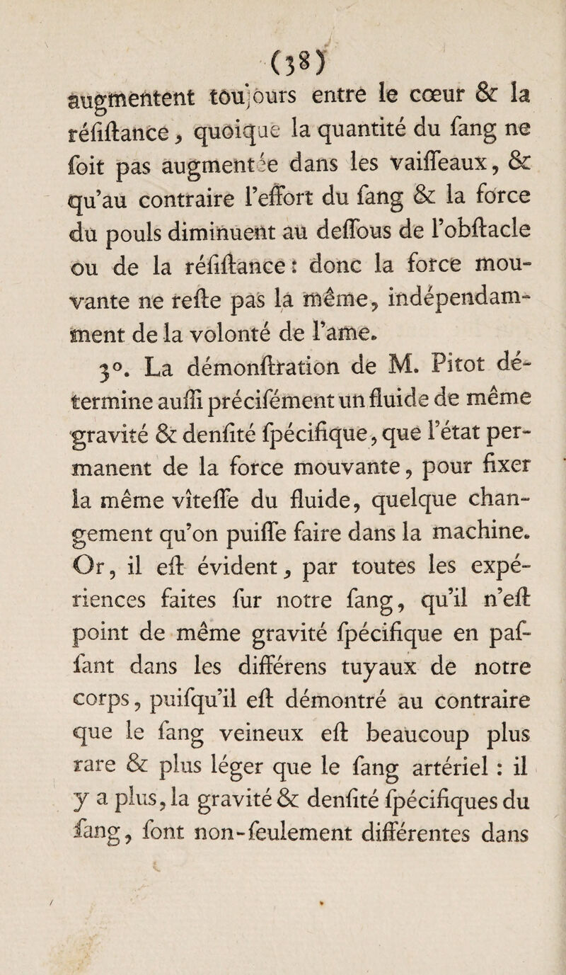 (3*) augmentent toujours entre le cœur & la téfiftance, quoique la quantité du fang ne foit pas augmentée dans les vaiffeaux, & qu’au contraire l’effort du fang & la force du pouls diminuent au deffous de l’obftacle ou de la réfiftancet donc la force mou- vante ne refte pas là même , indépendam¬ ment de la volonté de Famé. 3°. La démonftration de M. Pitot dé¬ termine auffi précifément un fluide de même gravité & denfité fpécifique, que Y état per¬ manent de la force mouvante, pour fixer la même vîteffe du fluide, quelque chan- gement qu’on puifle faire dans la machine* Or, il eft évident, par toutes les expé¬ riences faites fur notre fang, qu’il n’eft point de même gravité fpécifique en paf- faut dans les différens tuyaux de notre corps, puifqu’il efl: démontré au contraire que le fang veineux efl: beaucoup plus rare & plus léger que le fang artériel : il y a plus, la gravité & denfité ij^écifiques du fang, font non-feulement différentes dans