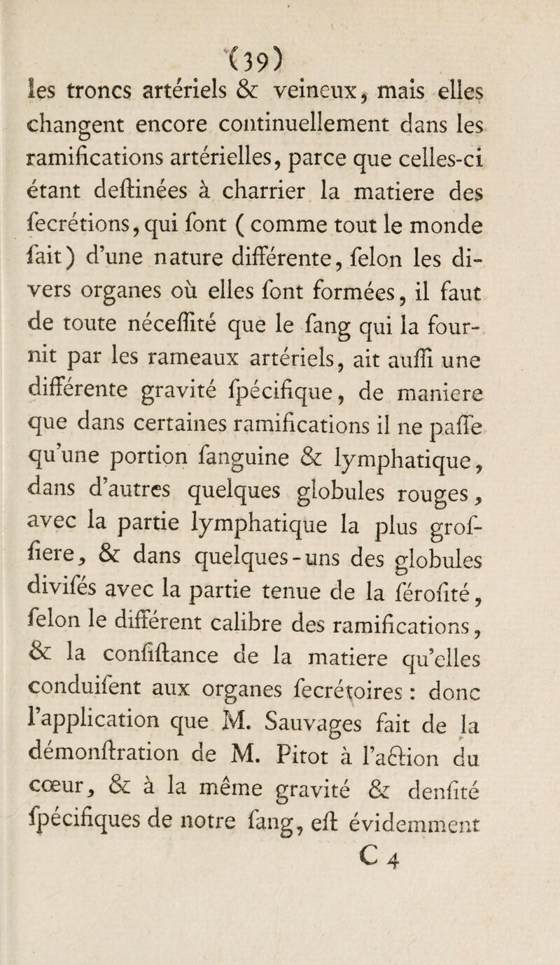 ies troncs artériels & veineux, mais elles changent encore continuellement dans les ramifications artérielles, parce que celles-ci étant deftinées à charrier la matière des fecrétions, qui font ( comme tout le monde fait) d’une nature differente, félon les di¬ vers organes où elles font formées, il faut de toute néceflité que le fang qui la four¬ nit par les rameaux artériels, ait auffi une différente gravité fpécifique, de maniéré que dans certaines ramifications il ne paffe qu’une portion fanguine & lymphatique, dans d’autres quelques globules rouges, avec la partie lymphatique la plus grof- fiere, & dans quelques-uns des globules divifés avec la partie tenue de la férofîté, félon le différent calibre des ramifications ? &£ la confiftance de la matière qu’elles conduifent aux organes fecrétoires : donc 1 application que M. Sauvages fait de la démonftration de M. Pitot à l’aâion du cœur j & à la même gravité & denfité fpecifiques de notre fang? eft évidemment C 4
