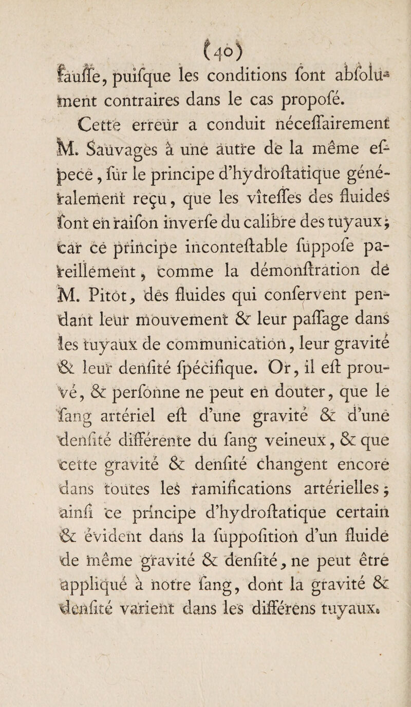 U°) faillie, puifque les conditions font abfolü* Inent contraires dans le cas propofé. Cette erreur a conduit néceffairement M. Sauvages à une autre de la même eff jpecé, für le principe d’hydroftatique géné- Paiement reçu , que les vîteffes des fluides font eh iraifon inverfe du calibre des tuyaux , car ce principe inconteftable fuppofe pa¬ reillement , comme la démonftration de M. Pitôt, dés fluides qui confervent pen¬ dant leur mouvement & leur paflage dans les tuyaux de communication, leur gravité & leur dehflté fpécifique. Or, il efl: prou¬ vé, & perfonne ne peut eh douter, que le fang artériel efl: d’une gravité & d’une dehlité différente du fang veineux, & que cette gravité & denfité changent encore dans toutes leè ramifications artérielles $ ainfi ce principe d’hydroftatique certain & évident dans la fuppofition d’un fluide de hiême gravité & denfité y ne peut être appliqué à notre fang, dont la gravité & denfité varient dans les différens tuyaux#