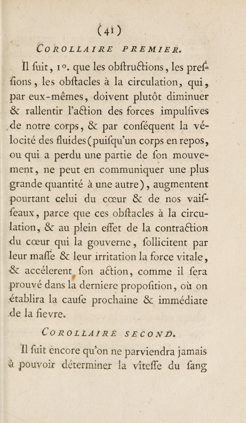 Corollaire premier. Iî fuit, i°. que les obftruCtions, les preft fions, les obftacles à la circulation, qui* par eux-mêmes, doivent plutôt diminuer & rallentir l’aftion des forces impulfives de notre corps, & par conféquent la vé¬ locité des fluides(puifqu’un corps en repos, ou qui a perdu une partie de fon mouve^- ment, ne peut en communiquer une plus grande quantité à une autre), augmentent pourtant celui du cœur & de nos vaif- féaux, parce que ces obftacles à la circu¬ lation, & au plein effet de la contraction du cœur qui la gouverne, follicitent par leur maffe & leur irritation la force vitale, & accélèrent fon aftion, comme il fera prouvé dans la derniere propofition, où on établira la caufe prochaine & immédiate de la fievreo Corollaire seconè. Il fuit encore qu’on ne parviendra jamais à pouvoir déterminer la vîteffe du fang