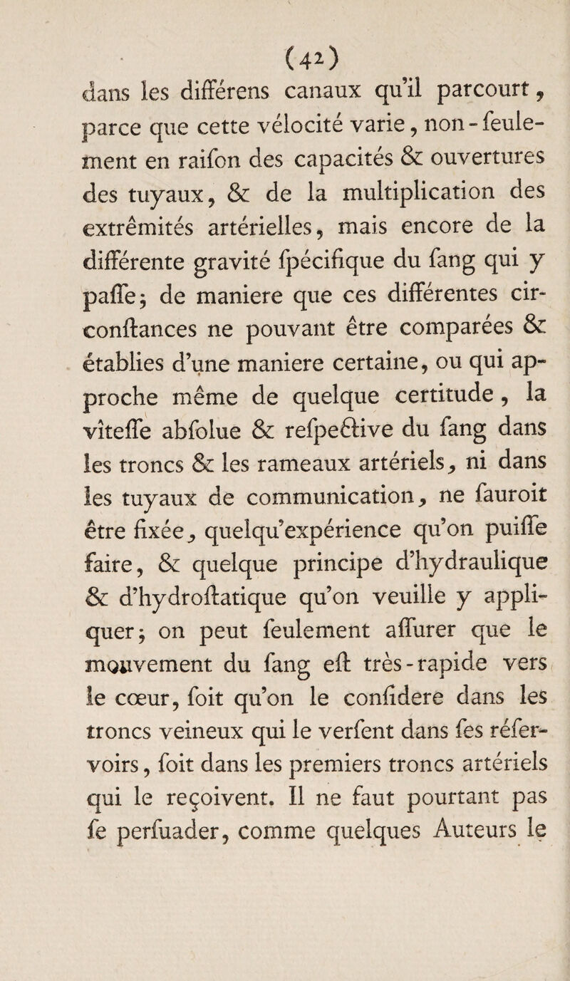 clans les différens canaux qu’il parcourt, parce que cette vélocité varie, non-feule¬ ment en raifon des capacités & ouvertures des tuyaux, & de la multiplication des extrémités artérielles, mais encore de la différente gravité fpécifique du fang qui y paffe; de maniéré que ces différentes cir- conftances ne pouvant être comparées & établies d’une maniéré certaine, ou qui ap¬ proche même de quelque certitude, la vîteffe abfolue & refpeftive du fang dans les troncs & les rameaux artériels, ni dans les tuyaux de communication, ne fauroit être fixée ^ quelqu’expérience qu’on puiffe faire, & quelque principe d’hydraulique & d’hydroftatique qu’on veuille y appli¬ quer } on peut feulement affurer que le mouvement du fang eft très-rapide vers le cœur, foit qu’on le confidere dans les troncs veineux qui le verfent dans fes réfer- voirs, foit dans les premiers troncs artériels qui le reçoivent. Il ne faut pourtant pas fè perfuader, comme quelques Auteurs le