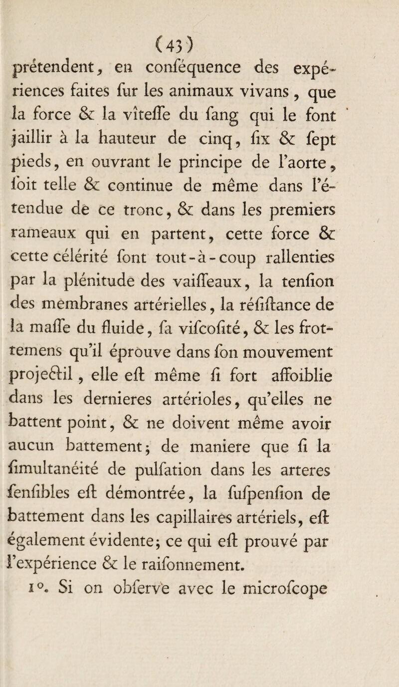 prétendent, en conféquence des expé¬ riences faites fur les animaux vivans , que la force & la vîtefle du fang qui le font jaillir à la hauteur de cinq, fix & fept pieds, en ouvrant le principe de l’aorte, Ibit telle & continue de même dans ré¬ tendue de ce tronc, & dans les premiers rameaux qui en partent, cette force & cette célérité font tout-à-coup rallenties par la plénitude des vaifieaux, la tenfion des membranes artérielles, la réfiftance de la maffe du fluide, fa vifcofité, & les frot- temens qu’il éprouve dans fon mouvement projeélil, elle efl: même fi fort affoiblie dans les dernieres artérioles, qu’elles ne battent point, & ne doivent même avoir aucun battement; de maniéré que fi la fimultanéité de pulfation dans les arteres fenfibles eft démontrée, la fufpenfion de battement dans les capillaires artériels, efi: également évidente; ce qui efl: prouvé par l’expérience & le raifonnement. i°. Si on obferve avec le microfcope