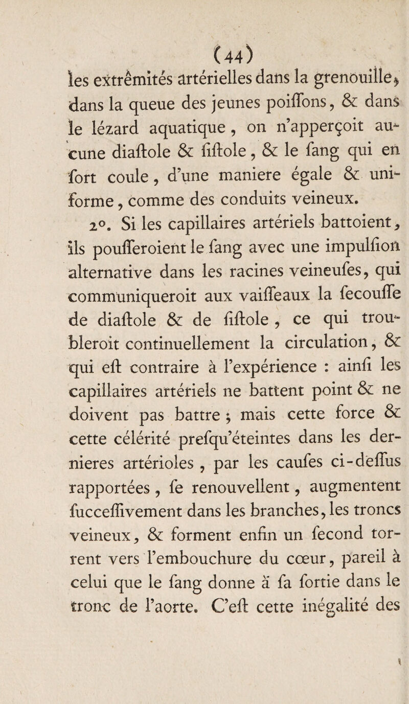 les extrémités artérielles dans la grenouille * dans la queue des jeunes poiffons, & dans le lézard aquatique, on n’apperçoit au¬ cune diaftole & Mole, & le fang qui en fort coule, d une maniéré égale & uni¬ forme , comme des conduits veineux. 2°. Si les capillaires artériels battoient * ils poufferoient le fang avec une impulfion alternative dans les racines veineufes, qui communiqueroit aux vaiffeaux la fecoufle de diaftole & de fiftole ? ce qui trou- bleroit continuellement la circulation, & qui eft contraire à l’expérience : ainfi les capillaires artériels ne battent point & ne doivent pas battre ; mais cette force & cette célérité prefqu’éteintes dans les der¬ nières artérioles , par les caufes ci-deffus rapportées , fe renouvellent, augmentent fucceffivement dans les branches > les troncs veineux * & forment enfin un fécond tor¬ rent vers l’embouchure du cœur, pareil à celui que le fang donne à fa fortie dans le tronc de l’aorte. G’eft cette inégalité des \