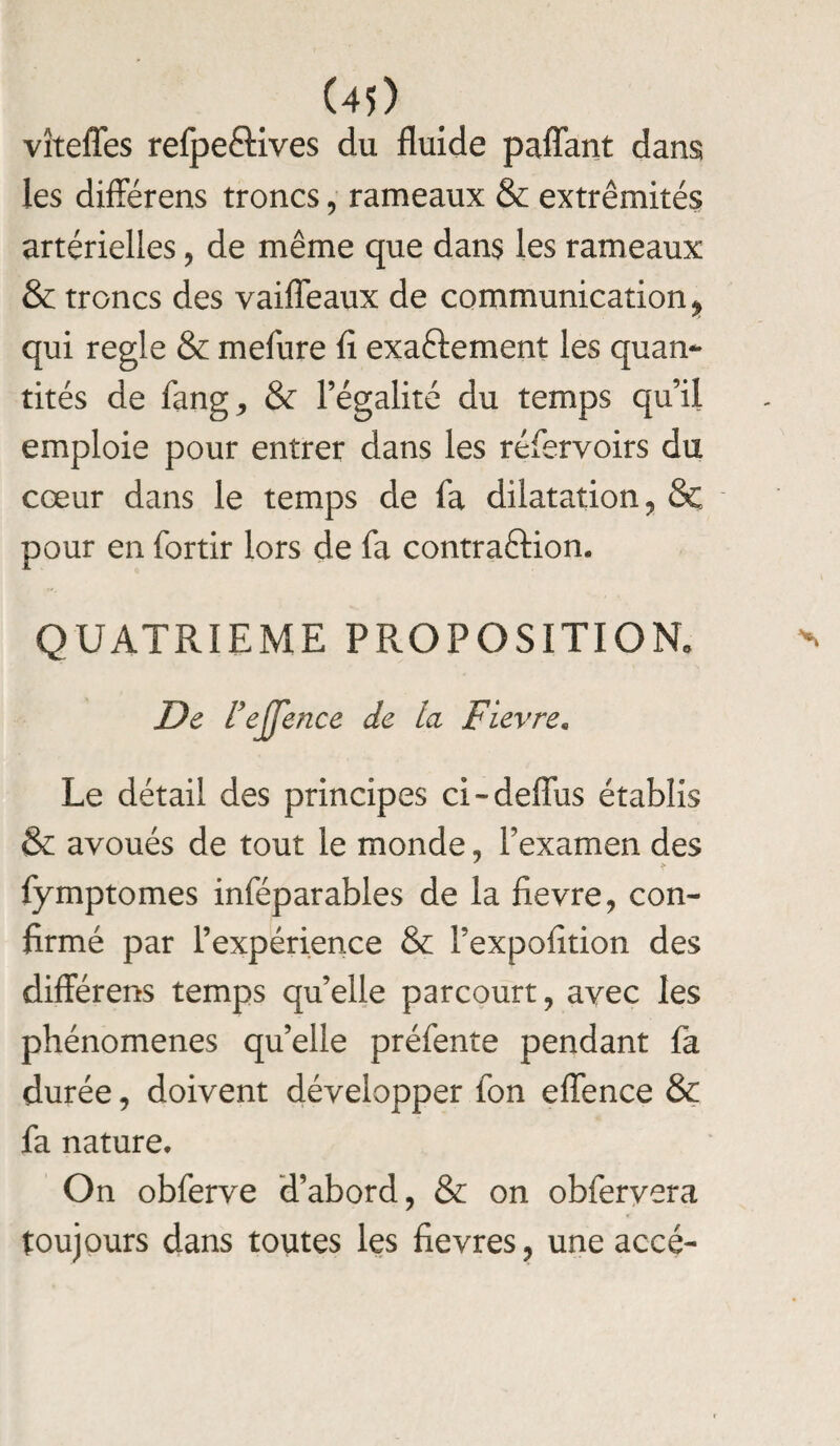 (40 vîteffes refpeélives du fluide paffant dans les différens troncs, rameaux & extrémités artérielles, de même que dans les rameaux & troncs des vaiffeaux de communication^ qui réglé & mefure fl exactement les quan¬ tités de fang, & l’égalité du temps qu’il emploie pour entrer dans les réfervoirs du cœur dans le temps de fa dilatation, & pour en fortir lors de fa contraftion. QUATRIEME PROPOSITION» De l’ejjence de la Fievre* Le détail des principes ci-deffus établis & avoués de tout le monde, l’examen des fymptomes inféparables de la fievre, con¬ firmé par l’expérience & Fexpoiition des différens temps qu’elle parcourt , avec les phénomènes qu’elle préfente pendant là durée, doivent développer fon effence & fa nature. On obferve d’abord, & on obfervera toujours dans toutes les fievres, une accé-