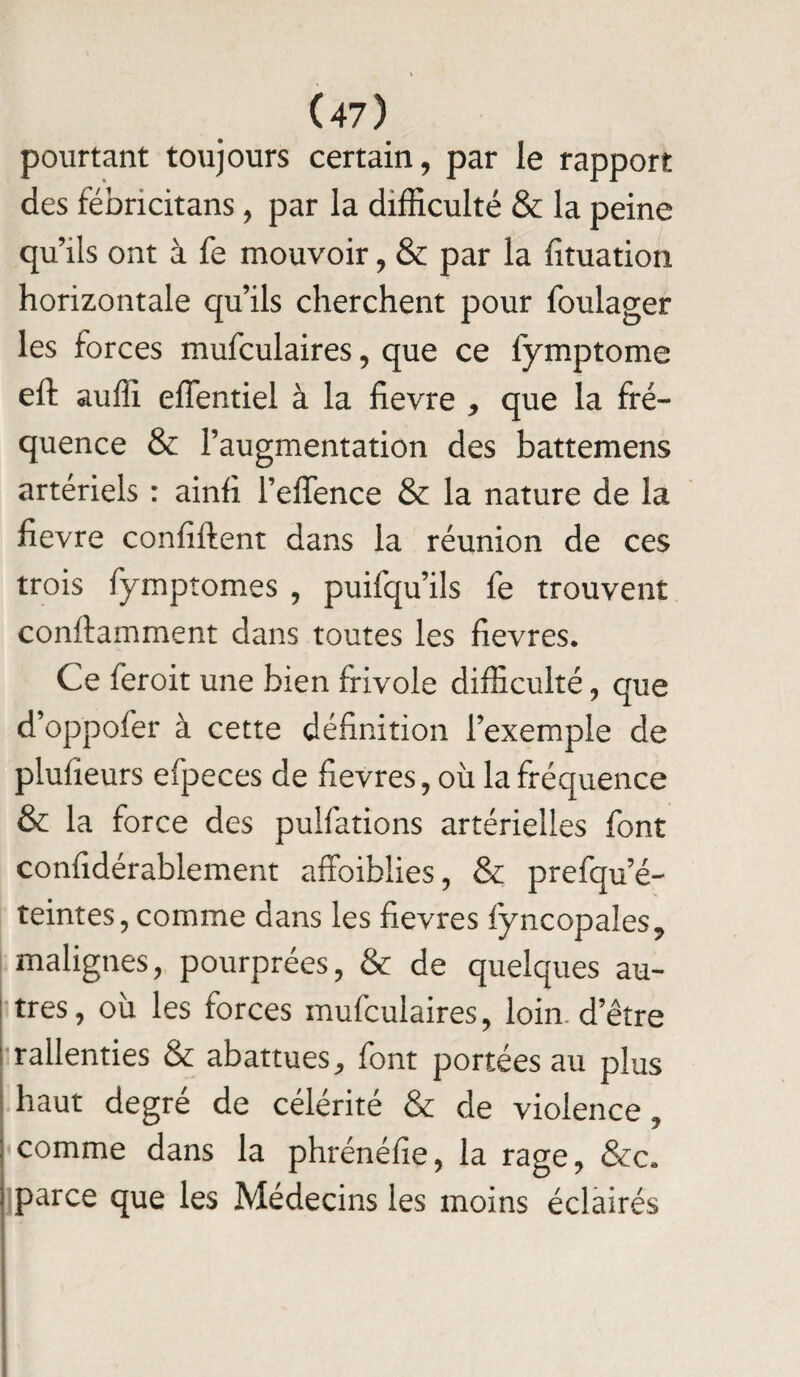 pourtant toujours certain, par le rapport des fébncitans, par la difficulté & la peine qu’ils ont à fe mouvoir, & par la fituatioti horizontale qu’ils cherchent pour foulager les forces mufculaires, que ce fymptome eft suffi effentiel à la fievre , que la fré¬ quence & l’augmentation des battemens artériels : ainfi l’effence & la nature de la fievre confifient dans la réunion de ces trois fymptomes , puifqu’ils fe trouvent conftamment dans toutes les fievres. Ce feroit une bien frivole difficulté, que d’oppofer à cette définition l’exemple de plufieurs efpeces de fievres, où la fréquence & la force des pulfations artérielles font considérablement affoiblies, & prefqu’é- teintes, comme dans les fievres iÿncopales, malignes, pourprées, & de quelques au¬ tres, où les forces mufculaires, loin d’être rallenties & abattues-, font portées au plus haut degré de célérité & de violence, comme dans la phrénéfie, la rage, &c. parce que les Médecins les moins éclairés