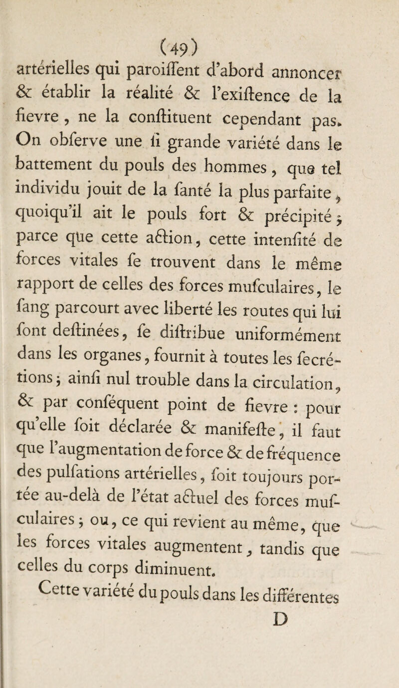 artérielles qui parodient d’abord annoncer & établir la réalité & l’exiftence de la fievre , ne la condiment cependant pas» On obferve une ù grande variété dans le battement du pouls des hommes, que tel individu jouit de la fanté la plus parfaite f quoiqu il ait le pouls fort & précipité j parce que cette aftion, cette intenfité de forces vitales fe trouvent dans le même rapport de celles des forces mufculaires, le fang parcourt avec liberté les routes qui lui font deftinées, fe diftribue uniformément dans les organes, fournit à toutes les fecré- tions ; ainfî nul trouble dans la circulation, év par confequent point de fievre 1 pour quelle foit déclarée & manifefte, il faut que l’augmentation de force & de fréquence des pulfations artérielles, foit toujours por¬ tée au-dela de 1 état aéluel des forces muf¬ culaires j ou, ce qui revient au même, que les forces vitales augmentent, tandis que celles du corps diminuent. Cette variété du pouls dans les différentes D
