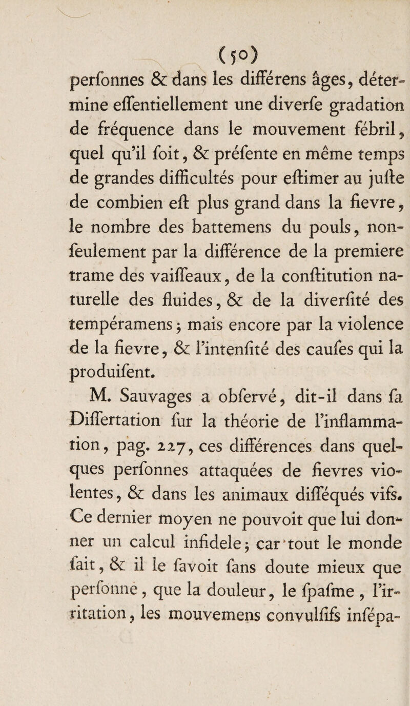 (5°) perfonnes & dans les différens âges, déter¬ mine effentiellement une diverfe gradation de fréquence dans le mouvement fébril, quel qu’il foit, & préfente en même temps de grandes difficultés pour eftimer au julle de combien eft plus grand dans la fievre, le nombre des battemens du pouls, non- feulement par la différence de la première trame des vaiffeaux, de la conftitution na¬ turelle des fluides, & de la diverfité des tempéramens ; mais encore par la violence de la fievre, & l’intenfïté des caufes qui la produifent. M. Sauvages a obfervé, dit-il dans fa Differtation fur la théorie de l’inflamma¬ tion, pag. 227, ces différences dans quel¬ ques perfonnes attaquées de fievres vio¬ lentes , & dans les animaux difféqués vifs. Ce dernier moyen ne pouvoit que lui don¬ ner un calcul infidèle $ car‘tout le monde tait, & il le favoit fans doute mieux que perfônné, que la douleur, le fpafme , l’ir¬ ritation , les mouvemens convulfifs infépa-