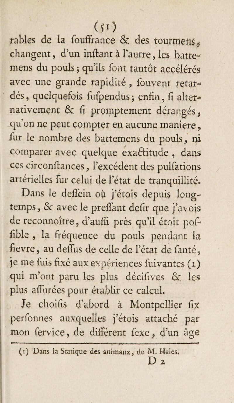 00 râbles de la fouffrance & des tourrnens« • y changent , d’un inftant à l’autre, les batte** mens du pouls ; qu’ils font tantôt accélérés avec une grande rapidité, fouvent retar¬ dés , quelquefois fufpendus ; enfin, fi alter¬ nativement & fi promptement dérangés * qu’on ne peut compter en aucune maniéré, fur le nombre des battemens du pouls > ni comparer avec quelque exactitude , dans ces circonftances, l’excédent des pulfations artérielles fur celui de l’état de tranquillités Dans le deffein où j’étois depuis long¬ temps * & avec le preflant defir que j’avois de reconnoître, d’auffi près qu’il étoit pofi fible , la fréquence du pouls pendant la fievre, au deffus de celle de l’état de fanté, je me fuis fixé aux expériences fuivantes (i) qui m’ont paru les plus décifives & les plus affurées pour établir ce calcul. Je choifis d’abord à Montpellier fix perfonnes auxquelles j’étois attaché par mon fervice, de différent fexe., d’un âge (i) Dans la Statique des animaux, de M. Haies, D 2