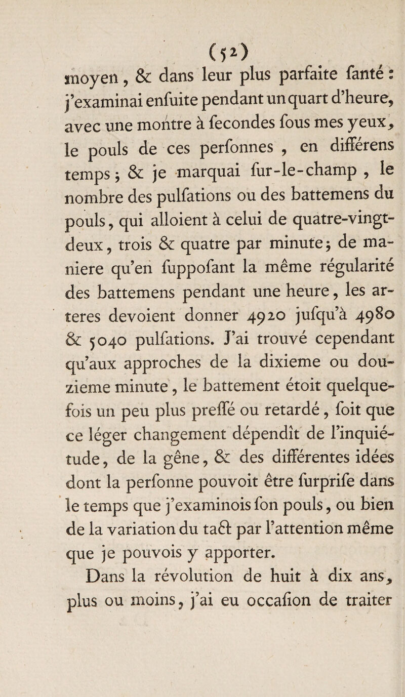 (52> moyen, & dans leur plus parfaite fanté : j’examinai enfuite pendant un quart d’heure, avec une montre à fécondés fous mes yeux, le pouls de ces perfonnes , en différens temps ; & je marquai fur-le-champ , le nombre des pulfations ou des battemens du pouls, qui alloient à celui de quatre-vingt- deux, trois & quatre par minute $ de ma¬ niéré qu’en fuppofant la même régularité des battemens pendant une heure, les ar¬ tères dévoient donner 4920 jufqu’à 4980 & 5040 pulfations. J’ai trouvé cependant qu’aux approches de la dixième ou dou¬ zième minute, le battement étoit quelque¬ fois un peu plus preffé ou retardé, foit que ce léger changement dépendît de l’inquié¬ tude , de la gêne, & des différentes idées dont la perfonne pouvoit être furprife dans le temps que j’examinois fon pouls, ou bien de la variation du taft par l’attention même que je pouvois y apporter. Dans la révolution de huit à dix ans, plus ou moins, j’ai eu occafion de traiter