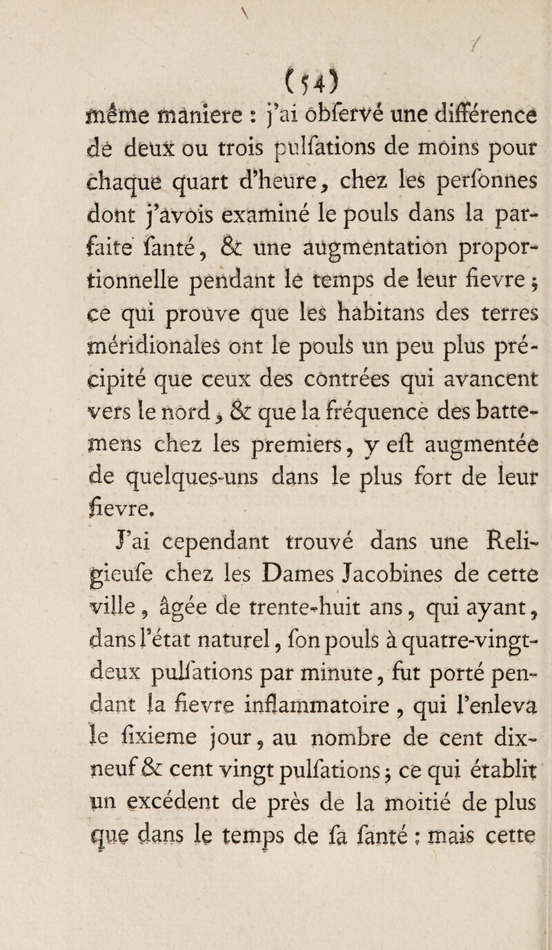 même maniéré : j'ai obfervé une différence de deux ou trois pulfations de moins pour chaque quart d’heure, chez les perfonnes dont j’àvois examiné le pouls dans la par¬ faite fanté 9 & une augmentation propor¬ tionnelle pendant lé temps de leur fievre ; ce qui prouve que les hàbitans des terres méridionales ont le pouls un peu plus pré¬ cipité que ceux des contrées qui avancent vers le nord, & que la fréquence des batte- mens chez les premiers, y eft augmentée de quelques-uns dans le plus fort de leur fievre. J’ai cependant trouvé dans une Reli- gieufe chez les Dames Jacobines de cette ville ^ âgée de trente-huit ans ? qui ayant, dans l’état naturel, fon pouls à quatre-vingt- deux pulfations par minute, fut porté pen¬ dant la fievre inflammatoire , qui l’enleva le fixieme jour, au nombre de cent dix- neuf & cent vingt pulfations 3 ce qui établit un excédent de près de la moitié de plus que dans le temps de fa fanté ; mais cette