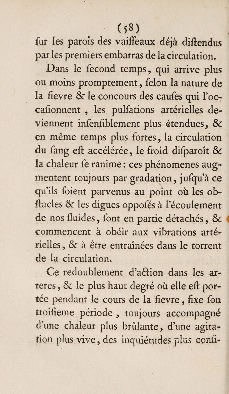 fur les parois des vaifleaux déjà diftendus par les premiers embarras de la circulation. Dans le fécond temps, qui arrive plus ou moins promptement, félon la nature de la fievre & le concours des caufes qui l’oc- cafionnent , les pulfations artérielles de¬ viennent infenfiblement plus étendues, & en même temps plus fortes, la circulation du fang eft accélérée, le froid difparoît & la chaleur fe ranime : ces phénomènes aug¬ mentent toujours par gradation, jufqu’à ce qu’ils foient parvenus au point où les ob- ftacles & les digues oppofés à l’écoulement de nos fluides, font en partie détachés, & ( commencent à obéir aux vibrations arté¬ rielles , & à être entraînées dans le torrent de la circulation. Ce redoublement d’a&ion dans les ar¬ tères , & le plus haut degré où elle eft por¬ tée pendant le cours de la fievre, fixe fon troifieme période , toujours accompagné d’une chaleur plus brûlante, d’une agita¬ tion plus vive, des inquiétudes plus confi-