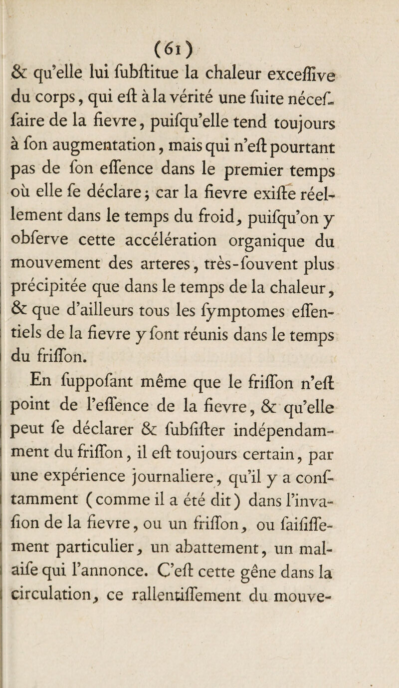& qu’elle lui fubftitue la chaleur exceffive du corps, qui eft à la vérité une fuite néceft- faire de la fievre, puifqu’elle tend toujours à fon augmentation, mais qui n’eft pourtant pas de fon effence dans le premier temps où elle fe déclare ; car la fievre exifte réel¬ lement dans le temps du froid, puifqu’on y obferve cette accélération organique du mouvement des arteres, très-fouvent plus précipitée que dans le temps de la chaleur, & que d’ailleurs tous les fymptomes effen- tiels de la fievre y font réunis dans le temps du friffon. En fuppofant même que le friffon n’eft point de Peffence de la fievre, & qu’elle peut fe déclarer & fubfifter indépendam¬ ment du friffon, il eft toujours certain, par i une expérience journalière, qu’il y a conf- ! tamment ( comme il a été dit ) dans l’inva- i fion de la fievre, ou un friffon, ou faififfe- ment particulier, un abattement, un mal- aife qui l’annonce. C’eft cette gêne dans la circulation, ce rallentiffement du mouve-